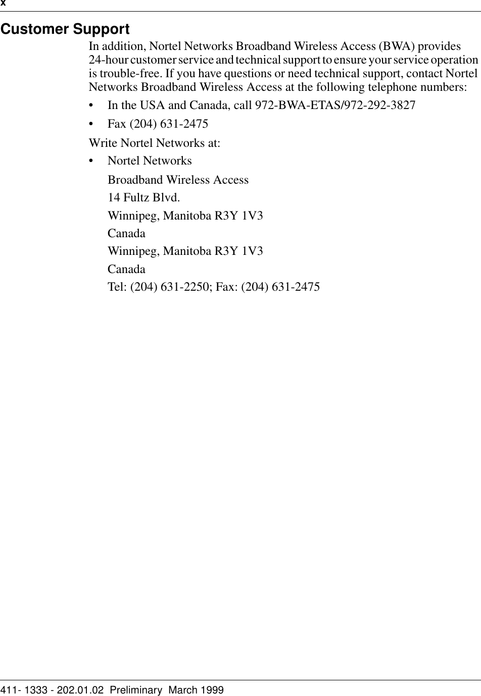 x   411- 1333 - 202.01.02  Preliminary  March 1999Customer SupportIn addition, Nortel Networks Broadband Wireless Access (BWA) provides       24-hour customer service and technical support to ensure your service operation is trouble-free. If you have questions or need technical support, contact Nortel Networks Broadband Wireless Access at the following telephone numbers:• In the USA and Canada, call 972-BWA-ETAS/972-292-3827• Fax (204) 631-2475Write Nortel Networks at:• Nortel NetworksBroadband Wireless Access14 Fultz Blvd.Winnipeg, Manitoba R3Y 1V3CanadaWinnipeg, Manitoba R3Y 1V3CanadaTel: (204) 631-2250; Fax: (204) 631-2475