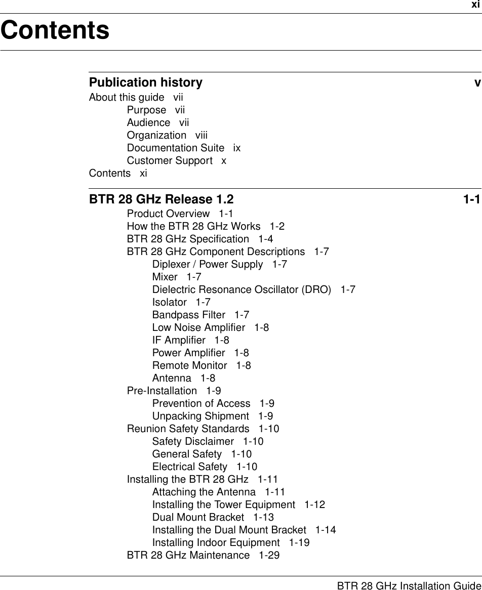 xiBTR 28 GHz Installation GuideContentsPublication history  vAbout this guide   viiPurpose   viiAudience   viiOrganization   viiiDocumentation Suite   ixCustomer Support   xContents   xiBTR 28 GHz Release 1.2  1-1Product Overview   1-1How the BTR 28 GHz Works   1-2BTR 28 GHz Specification   1-4BTR 28 GHz Component Descriptions   1-7Diplexer / Power Supply   1-7Mixer   1-7Dielectric Resonance Oscillator (DRO)   1-7Isolator   1-7Bandpass Filter   1-7Low Noise Amplifier   1-8IF Amplifier   1-8Power Amplifier   1-8Remote Monitor   1-8Antenna   1-8Pre-Installation   1-9Prevention of Access   1-9Unpacking Shipment   1-9Reunion Safety Standards   1-10Safety Disclaimer   1-10General Safety   1-10Electrical Safety   1-10Installing the BTR 28 GHz   1-11Attaching the Antenna   1-11Installing the Tower Equipment   1-12Dual Mount Bracket   1-13Installing the Dual Mount Bracket   1-14Installing Indoor Equipment   1-19BTR 28 GHz Maintenance   1-29