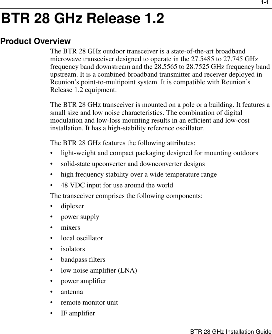 1-1 BTR 28 GHz Installation Guide1BTR 28 GHz Release 1.2Product OverviewThe BTR 28 GHz outdoor transceiver is a state-of-the-art broadband microwave transceiver designed to operate in the 27.5485 to 27.745 GHz frequency band downstream and the 28.5565 to 28.7525 GHz frequency band upstream. It is a combined broadband transmitter and receiver deployed in Reunion’s point-to-multipoint system. It is compatible with Reunion’s Release 1.2 equipment.The BTR 28 GHz transceiver is mounted on a pole or a building. It features a small size and low noise characteristics. The combination of digital modulation and low-loss mounting results in an efficient and low-cost installation. It has a high-stability reference oscillator.The BTR 28 GHz features the following attributes:• light-weight and compact packaging designed for mounting outdoors • solid-state upconverter and downconverter designs• high frequency stability over a wide temperature range• 48 VDC input for use around the worldThe transceiver comprises the following components:•diplexer• power supply•mixers• local oscillator•isolators• bandpass filters• low noise amplifier (LNA)• power amplifier• antenna• remote monitor unit• IF amplifier