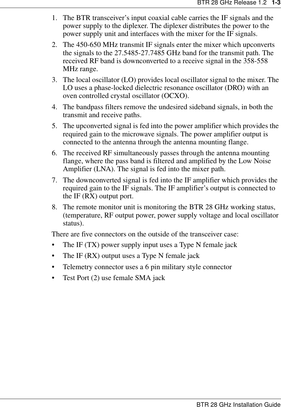 BTR 28 GHz Release 1.2   1-3BTR 28 GHz Installation Guide1. The BTR transceiver’s input coaxial cable carries the IF signals and the power supply to the diplexer. The diplexer distributes the power to the power supply unit and interfaces with the mixer for the IF signals.2. The 450-650 MHz transmit IF signals enter the mixer which upconverts the signals to the 27.5485-27.7485 GHz band for the transmit path. The received RF band is downconverted to a receive signal in the 358-558 MHz range.3. The local oscillator (LO) provides local oscillator signal to the mixer. The LO uses a phase-locked dielectric resonance oscillator (DRO) with an oven controlled crystal oscillator (OCXO).4. The bandpass filters remove the undesired sideband signals, in both the transmit and receive paths.5. The upconverted signal is fed into the power amplifier which provides the required gain to the microwave signals. The power amplifier output is connected to the antenna through the antenna mounting flange.6. The received RF simultaneously passes through the antenna mounting flange, where the pass band is filtered and amplified by the Low Noise Amplifier (LNA). The signal is fed into the mixer path.7. The downconverted signal is fed into the IF amplifier which provides the required gain to the IF signals. The IF amplifier’s output is connected to the IF (RX) output port.8. The remote monitor unit is monitoring the BTR 28 GHz working status, (temperature, RF output power, power supply voltage and local oscillator status).There are five connectors on the outside of the transceiver case:• The IF (TX) power supply input uses a Type N female jack                 • The IF (RX) output uses a Type N female jack• Telemetry connector uses a 6 pin military style connector• Test Port (2) use female SMA jack 