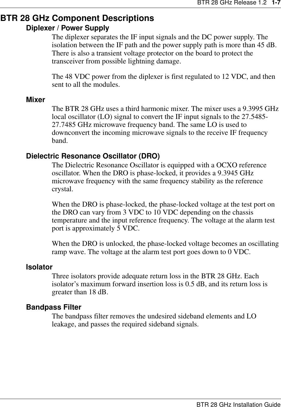BTR 28 GHz Release 1.2   1-7BTR 28 GHz Installation GuideBTR 28 GHz Component DescriptionsDiplexer / Power SupplyThe diplexer separates the IF input signals and the DC power supply. The isolation between the IF path and the power supply path is more than 45 dB. There is also a transient voltage protector on the board to protect the transceiver from possible lightning damage.The 48 VDC power from the diplexer is first regulated to 12 VDC, and then sent to all the modules. Mixer The BTR 28 GHz uses a third harmonic mixer. The mixer uses a 9.3995 GHz local oscillator (LO) signal to convert the IF input signals to the 27.5485-27.7485 GHz microwave frequency band. The same LO is used to downconvert the incoming microwave signals to the receive IF frequency band.Dielectric Resonance Oscillator (DRO)The Dielectric Resonance Oscillator is equipped with a OCXO reference oscillator. When the DRO is phase-locked, it provides a 9.3945 GHz microwave frequency with the same frequency stability as the reference crystal.When the DRO is phase-locked, the phase-locked voltage at the test port on the DRO can vary from 3 VDC to 10 VDC depending on the chassis temperature and the input reference frequency. The voltage at the alarm test port is approximately 5 VDC.When the DRO is unlocked, the phase-locked voltage becomes an oscillating ramp wave. The voltage at the alarm test port goes down to 0 VDC.IsolatorThree isolators provide adequate return loss in the BTR 28 GHz. Each isolator’s maximum forward insertion loss is 0.5 dB, and its return loss is greater than 18 dB.Bandpass FilterThe bandpass filter removes the undesired sideband elements and LO leakage, and passes the required sideband signals. 