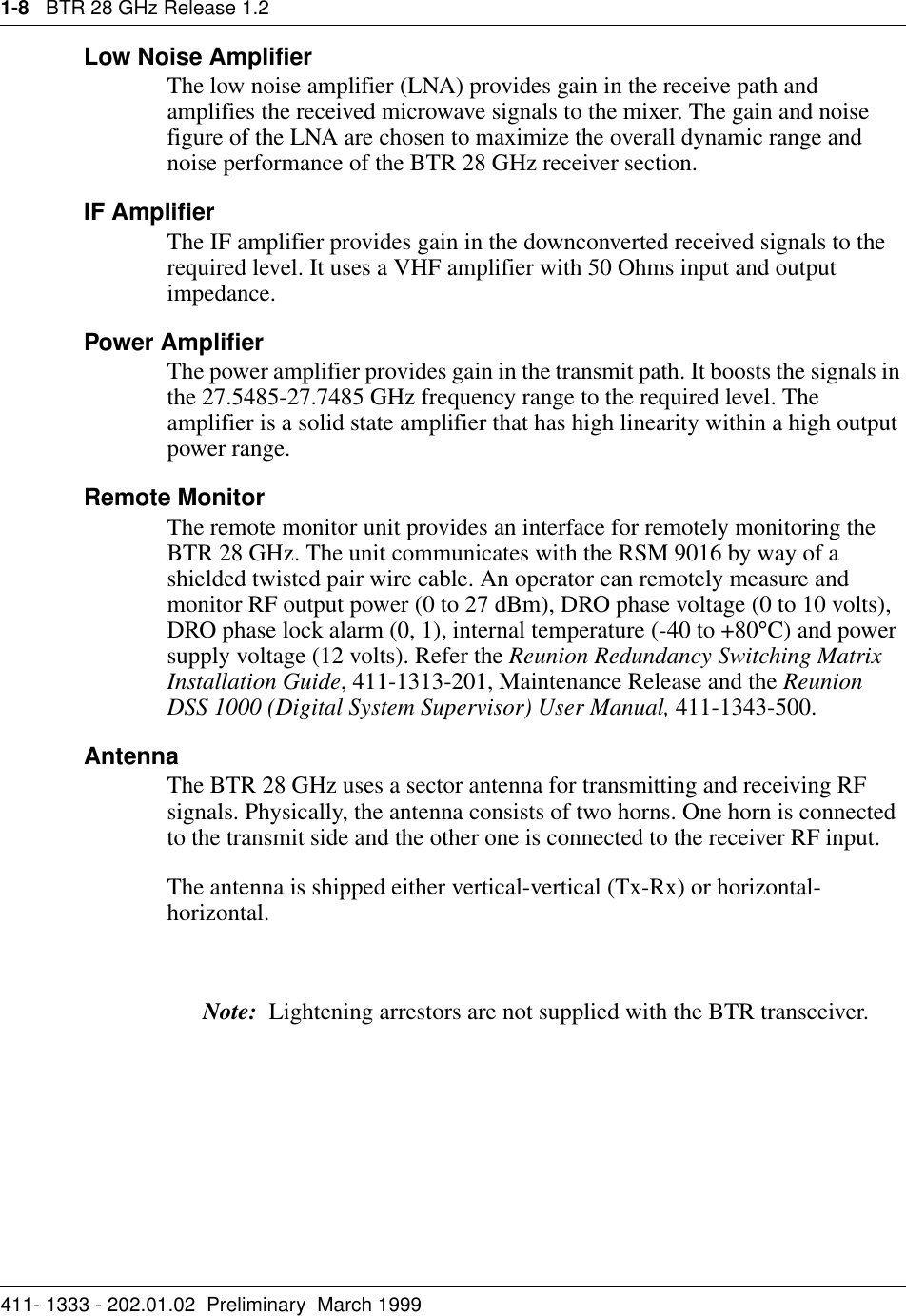 1-8   BTR 28 GHz Release 1.2411- 1333 - 202.01.02  Preliminary  March 1999Low Noise AmplifierThe low noise amplifier (LNA) provides gain in the receive path and amplifies the received microwave signals to the mixer. The gain and noise figure of the LNA are chosen to maximize the overall dynamic range and noise performance of the BTR 28 GHz receiver section.IF AmplifierThe IF amplifier provides gain in the downconverted received signals to the required level. It uses a VHF amplifier with 50 Ohms input and output impedance.Power AmplifierThe power amplifier provides gain in the transmit path. It boosts the signals in the 27.5485-27.7485 GHz frequency range to the required level. The amplifier is a solid state amplifier that has high linearity within a high output power range.Remote MonitorThe remote monitor unit provides an interface for remotely monitoring the BTR 28 GHz. The unit communicates with the RSM 9016 by way of a shielded twisted pair wire cable. An operator can remotely measure and monitor RF output power (0 to 27 dBm), DRO phase voltage (0 to 10 volts), DRO phase lock alarm (0, 1), internal temperature (-40 to +80°C) and power supply voltage (12 volts). Refer the Reunion Redundancy Switching Matrix Installation Guide, 411-1313-201, Maintenance Release and the Reunion DSS 1000 (Digital System Supervisor) User Manual, 411-1343-500.AntennaThe BTR 28 GHz uses a sector antenna for transmitting and receiving RF signals. Physically, the antenna consists of two horns. One horn is connected to the transmit side and the other one is connected to the receiver RF input. The antenna is shipped either vertical-vertical (Tx-Rx) or horizontal-horizontal. Note:  Lightening arrestors are not supplied with the BTR transceiver.
