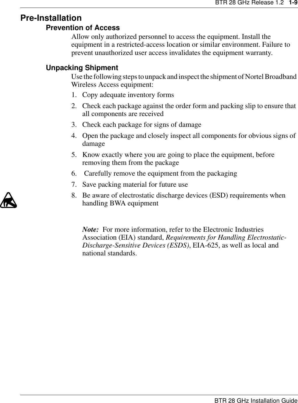 BTR 28 GHz Release 1.2   1-9BTR 28 GHz Installation GuidePre-InstallationPrevention of AccessAllow only authorized personnel to access the equipment. Install the equipment in a restricted-access location or similar environment. Failure to prevent unauthorized user access invalidates the equipment warranty.Unpacking ShipmentUse the following steps to unpack and inspect the shipment of Nortel Broadband Wireless Access equipment:1. Copy adequate inventory forms2. Check each package against the order form and packing slip to ensure that all components are received3. Check each package for signs of damage4. Open the package and closely inspect all components for obvious signs of damage5. Know exactly where you are going to place the equipment, before removing them from the package 6.  Carefully remove the equipment from the packaging7. Save packing material for future use8. Be aware of electrostatic discharge devices (ESD) requirements when handling BWA equipmentNote:  For more information, refer to the Electronic Industries Association (EIA) standard, Requirements for Handling Electrostatic-Discharge-Sensitive Devices (ESDS), EIA-625, as well as local and national standards.