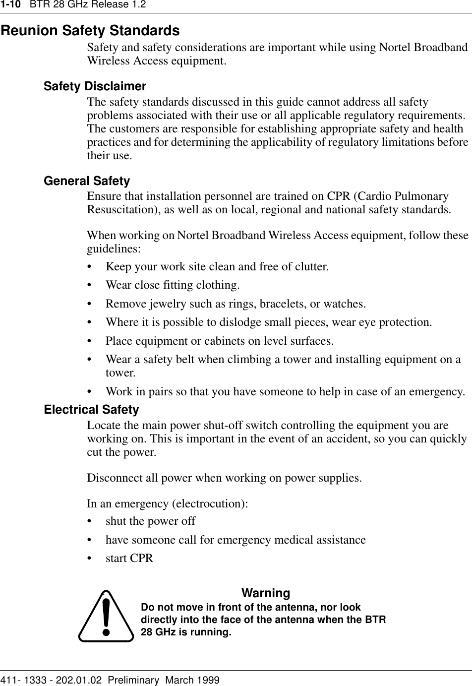 1-10   BTR 28 GHz Release 1.2411- 1333 - 202.01.02  Preliminary  March 1999Reunion Safety Standards Safety and safety considerations are important while using Nortel Broadband Wireless Access equipment. Safety DisclaimerThe safety standards discussed in this guide cannot address all safety problems associated with their use or all applicable regulatory requirements. The customers are responsible for establishing appropriate safety and health practices and for determining the applicability of regulatory limitations before their use.General SafetyEnsure that installation personnel are trained on CPR (Cardio Pulmonary Resuscitation), as well as on local, regional and national safety standards.When working on Nortel Broadband Wireless Access equipment, follow these guidelines:• Keep your work site clean and free of clutter.• Wear close fitting clothing.• Remove jewelry such as rings, bracelets, or watches.• Where it is possible to dislodge small pieces, wear eye protection.• Place equipment or cabinets on level surfaces.• Wear a safety belt when climbing a tower and installing equipment on a tower.• Work in pairs so that you have someone to help in case of an emergency.Electrical SafetyLocate the main power shut-off switch controlling the equipment you are working on. This is important in the event of an accident, so you can quickly cut the power.Disconnect all power when working on power supplies.In an emergency (electrocution):• shut the power off • have someone call for emergency medical assistance•start CPRWarning Do not move in front of the antenna, nor look directly into the face of the antenna when the BTR 28 GHz is running.