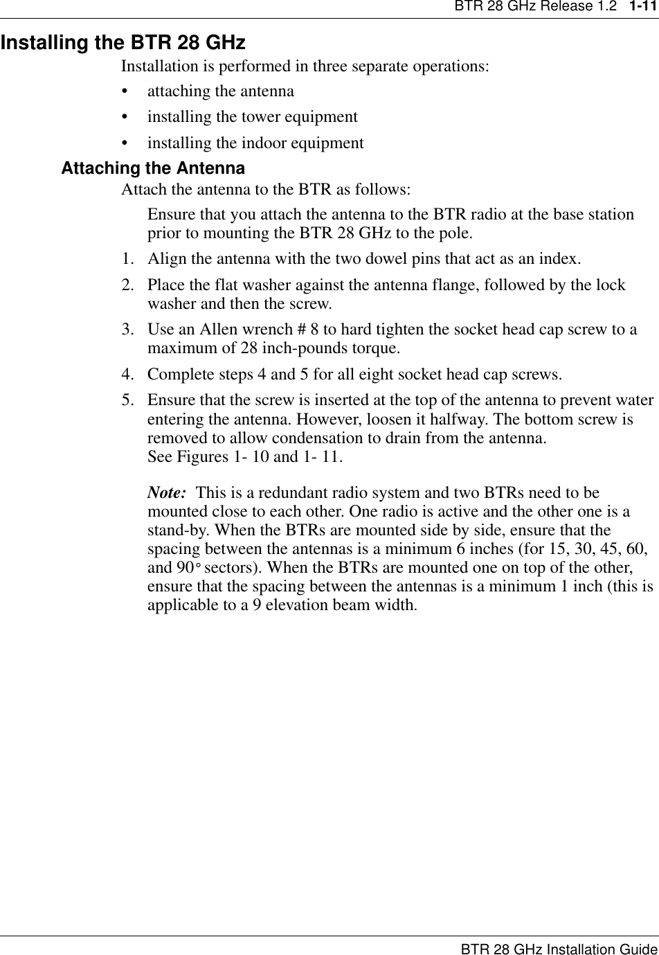 BTR 28 GHz Release 1.2   1-11BTR 28 GHz Installation GuideInstalling the BTR 28 GHzInstallation is performed in three separate operations:• attaching the antenna • installing the tower equipment• installing the indoor equipmentAttaching the Antenna Attach the antenna to the BTR as follows:Ensure that you attach the antenna to the BTR radio at the base station prior to mounting the BTR 28 GHz to the pole.1. Align the antenna with the two dowel pins that act as an index.2. Place the flat washer against the antenna flange, followed by the lock washer and then the screw.3. Use an Allen wrench # 8 to hard tighten the socket head cap screw to a maximum of 28 inch-pounds torque. 4. Complete steps 4 and 5 for all eight socket head cap screws.5. Ensure that the screw is inserted at the top of the antenna to prevent water entering the antenna. However, loosen it halfway. The bottom screw is removed to allow condensation to drain from the antenna.                        See Figures 1- 10 and 1- 11.Note:  This is a redundant radio system and two BTRs need to be mounted close to each other. One radio is active and the other one is a stand-by. When the BTRs are mounted side by side, ensure that the spacing between the antennas is a minimum 6 inches (for 15, 30, 45, 60, and 90° sectors). When the BTRs are mounted one on top of the other, ensure that the spacing between the antennas is a minimum 1 inch (this is applicable to a 9 elevation beam width.