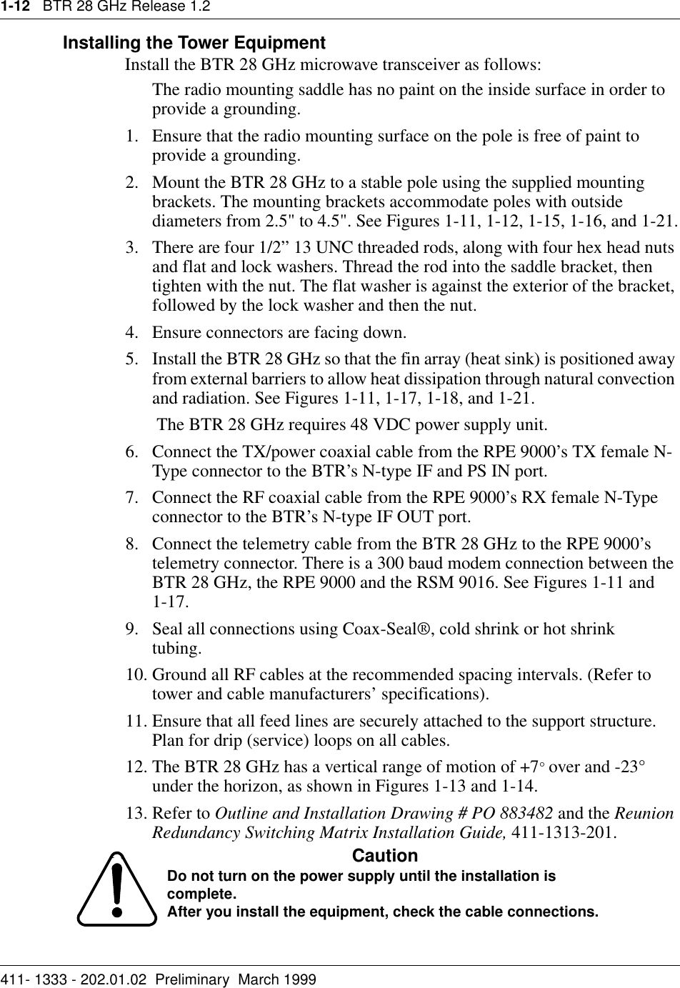 1-12   BTR 28 GHz Release 1.2411- 1333 - 202.01.02  Preliminary  March 1999Installing the Tower EquipmentInstall the BTR 28 GHz microwave transceiver as follows:The radio mounting saddle has no paint on the inside surface in order to provide a grounding.1. Ensure that the radio mounting surface on the pole is free of paint to provide a grounding.2. Mount the BTR 28 GHz to a stable pole using the supplied mounting brackets. The mounting brackets accommodate poles with outside diameters from 2.5&quot; to 4.5&quot;. See Figures 1-11, 1-12, 1-15, 1-16, and 1-21.3. There are four 1/2” 13 UNC threaded rods, along with four hex head nuts and flat and lock washers. Thread the rod into the saddle bracket, then tighten with the nut. The flat washer is against the exterior of the bracket, followed by the lock washer and then the nut.4. Ensure connectors are facing down.   5. Install the BTR 28 GHz so that the fin array (heat sink) is positioned away from external barriers to allow heat dissipation through natural convection and radiation. See Figures 1-11, 1-17, 1-18, and 1-21. The BTR 28 GHz requires 48 VDC power supply unit. 6. Connect the TX/power coaxial cable from the RPE 9000’s TX female N-Type connector to the BTR’s N-type IF and PS IN port.7. Connect the RF coaxial cable from the RPE 9000’s RX female N-Type connector to the BTR’s N-type IF OUT port. 8. Connect the telemetry cable from the BTR 28 GHz to the RPE 9000’s telemetry connector. There is a 300 baud modem connection between the BTR 28 GHz, the RPE 9000 and the RSM 9016. See Figures 1-11 and    1-17. 9. Seal all connections using Coax-Seal®, cold shrink or hot shrink       tubing.10. Ground all RF cables at the recommended spacing intervals. (Refer to tower and cable manufacturers’ specifications).11. Ensure that all feed lines are securely attached to the support structure. Plan for drip (service) loops on all cables.12. The BTR 28 GHz has a vertical range of motion of +7° over and -23° under the horizon, as shown in Figures 1-13 and 1-14.13. Refer to Outline and Installation Drawing # PO 883482 and the Reunion Redundancy Switching Matrix Installation Guide, 411-1313-201.CautionDo not turn on the power supply until the installation is complete.After you install the equipment, check the cable connections.