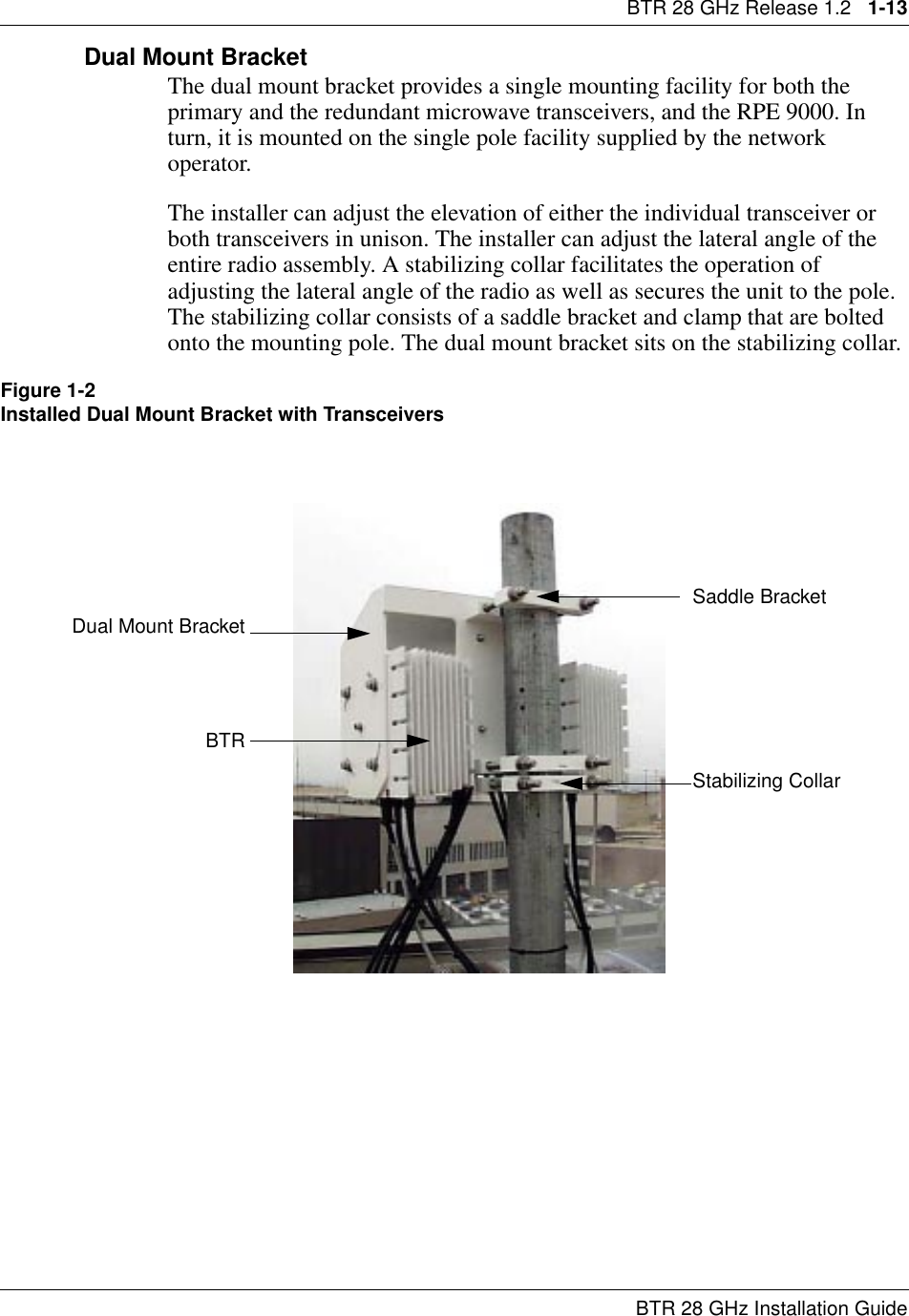 BTR 28 GHz Release 1.2   1-13BTR 28 GHz Installation GuideDual Mount BracketThe dual mount bracket provides a single mounting facility for both the primary and the redundant microwave transceivers, and the RPE 9000. In turn, it is mounted on the single pole facility supplied by the network operator. The installer can adjust the elevation of either the individual transceiver or both transceivers in unison. The installer can adjust the lateral angle of the entire radio assembly. A stabilizing collar facilitates the operation of adjusting the lateral angle of the radio as well as secures the unit to the pole. The stabilizing collar consists of a saddle bracket and clamp that are bolted onto the mounting pole. The dual mount bracket sits on the stabilizing collar.Figure 1-2Installed Dual Mount Bracket with TransceiversStabilizing CollarBTRSaddle BracketDual Mount Bracket