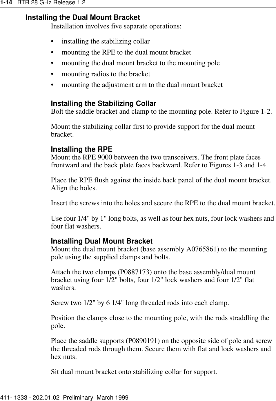 1-14   BTR 28 GHz Release 1.2411- 1333 - 202.01.02  Preliminary  March 1999Installing the Dual Mount BracketInstallation involves five separate operations:• installing the stabilizing collar• mounting the RPE to the dual mount bracket• mounting the dual mount bracket to the mounting pole• mounting radios to the bracket• mounting the adjustment arm to the dual mount bracketInstalling the Stabilizing CollarBolt the saddle bracket and clamp to the mounting pole. Refer to Figure 1-2.Mount the stabilizing collar first to provide support for the dual mount bracket.Installing the RPEMount the RPE 9000 between the two transceivers. The front plate faces frontward and the back plate faces backward. Refer to Figures 1-3 and 1-4.Place the RPE flush against the inside back panel of the dual mount bracket. Align the holes.Insert the screws into the holes and secure the RPE to the dual mount bracket.Use four 1/4&quot; by 1&quot; long bolts, as well as four hex nuts, four lock washers and four flat washers.Installing Dual Mount BracketMount the dual mount bracket (base assembly A0765861) to the mounting pole using the supplied clamps and bolts.Attach the two clamps (P0887173) onto the base assembly/dual mount bracket using four 1/2&quot; bolts, four 1/2&quot; lock washers and four 1/2&quot; flat washers.Screw two 1/2&quot; by 6 1/4&quot; long threaded rods into each clamp.Position the clamps close to the mounting pole, with the rods straddling the pole. Place the saddle supports (P0890191) on the opposite side of pole and screw the threaded rods through them. Secure them with flat and lock washers and hex nuts.Sit dual mount bracket onto stabilizing collar for support.