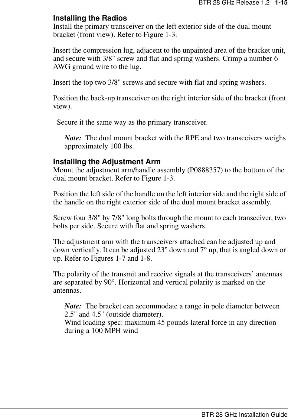BTR 28 GHz Release 1.2   1-15BTR 28 GHz Installation GuideInstalling the Radios Install the primary transceiver on the left exterior side of the dual mount bracket (front view). Refer to Figure 1-3.Insert the compression lug, adjacent to the unpainted area of the bracket unit, and secure with 3/8&quot; screw and flat and spring washers. Crimp a number 6 AWG ground wire to the lug.Insert the top two 3/8&quot; screws and secure with flat and spring washers.Position the back-up transceiver on the right interior side of the bracket (front view).  Secure it the same way as the primary transceiver. Note:  The dual mount bracket with the RPE and two transceivers weighs approximately 100 lbs.Installing the Adjustment ArmMount the adjustment arm/handle assembly (P0888357) to the bottom of the dual mount bracket. Refer to Figure 1-3.Position the left side of the handle on the left interior side and the right side of the handle on the right exterior side of the dual mount bracket assembly.Screw four 3/8&quot; by 7/8&quot; long bolts through the mount to each transceiver, two bolts per side. Secure with flat and spring washers.The adjustment arm with the transceivers attached can be adjusted up and down vertically. It can be adjusted 23° down and 7° up, that is angled down or up. Refer to Figures 1-7 and 1-8.The polarity of the transmit and receive signals at the transceivers’ antennas are separated by 90°. Horizontal and vertical polarity is marked on the antennas.Note:  The bracket can accommodate a range in pole diameter between 2.5&quot; and 4.5&quot; (outside diameter).                                                                Wind loading spec: maximum 45 pounds lateral force in any direction during a 100 MPH wind