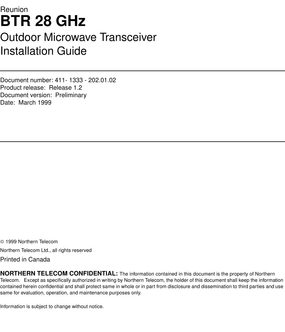 ReunionBTR 28 GHzOutdoor Microwave TransceiverInstallation GuideDocument number: 411- 1333 - 202.01.02Product release:  Release 1.2Document version:  Preliminary Date:  March 1999Copyright Country of printing Confidentiality Legal statements Trademarks 1999 Northern TelecomNorthern Telecom Ltd., all rights reservedPrinted in CanadaNORTHERN TELECOM CONFIDENTIAL: The information contained in this document is the property of Northern Telecom.   Except as specifically authorized in writing by Northern Telecom, the holder of this document shall keep the information contained herein confidential and shall protect same in whole or in part from disclosure and dissemination to third parties and use same for evaluation, operation, and maintenance purposes only.Information is subject to change without notice.  