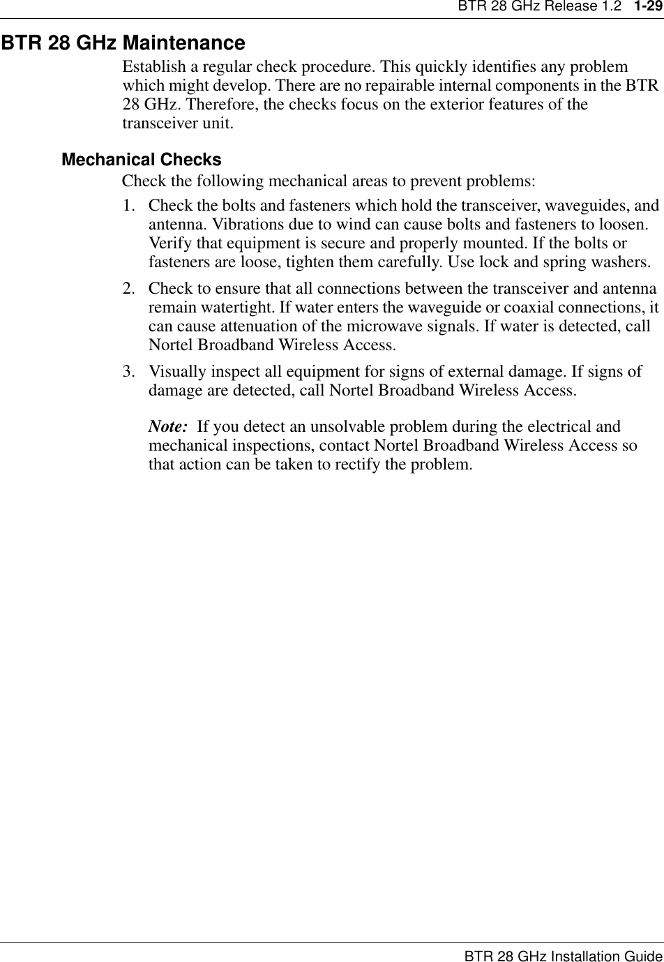 BTR 28 GHz Release 1.2   1-29BTR 28 GHz Installation GuideBTR 28 GHz MaintenanceEstablish a regular check procedure. This quickly identifies any problem which might develop. There are no repairable internal components in the BTR 28 GHz. Therefore, the checks focus on the exterior features of the transceiver unit.Mechanical ChecksCheck the following mechanical areas to prevent problems:1. Check the bolts and fasteners which hold the transceiver, waveguides, and antenna. Vibrations due to wind can cause bolts and fasteners to loosen. Verify that equipment is secure and properly mounted. If the bolts or fasteners are loose, tighten them carefully. Use lock and spring washers.2. Check to ensure that all connections between the transceiver and antenna remain watertight. If water enters the waveguide or coaxial connections, it can cause attenuation of the microwave signals. If water is detected, call Nortel Broadband Wireless Access.3. Visually inspect all equipment for signs of external damage. If signs of damage are detected, call Nortel Broadband Wireless Access.Note:  If you detect an unsolvable problem during the electrical and mechanical inspections, contact Nortel Broadband Wireless Access so that action can be taken to rectify the problem.