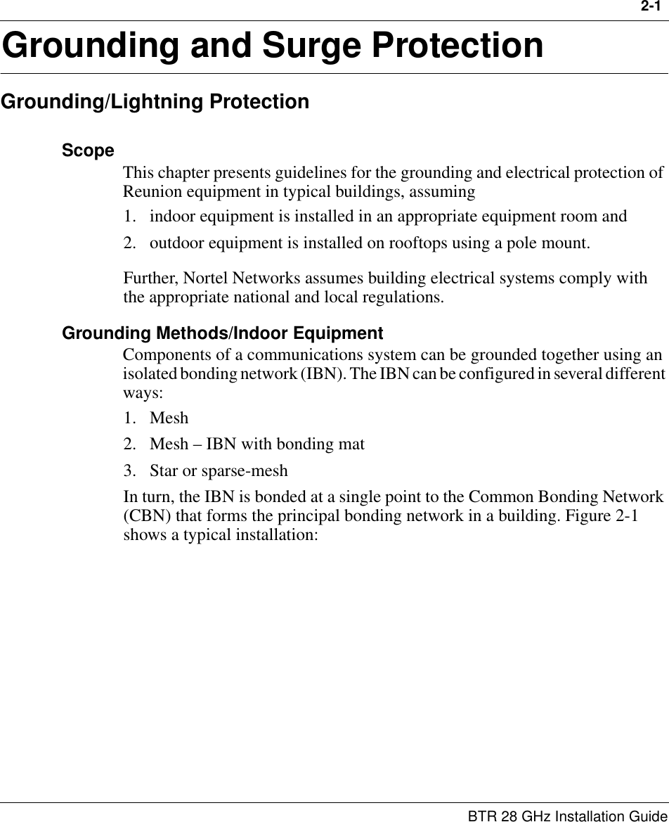 2-1 BTR 28 GHz Installation Guide2Grounding and Surge ProtectionGrounding/Lightning ProtectionScope This chapter presents guidelines for the grounding and electrical protection of Reunion equipment in typical buildings, assuming 1. indoor equipment is installed in an appropriate equipment room and 2. outdoor equipment is installed on rooftops using a pole mount. Further, Nortel Networks assumes building electrical systems comply with the appropriate national and local regulations.Grounding Methods/Indoor EquipmentComponents of a communications system can be grounded together using an isolated bonding network (IBN). The IBN can be configured in several different ways:1. Mesh2. Mesh – IBN with bonding mat3. Star or sparse-meshIn turn, the IBN is bonded at a single point to the Common Bonding Network (CBN) that forms the principal bonding network in a building. Figure 2-1 shows a typical installation: