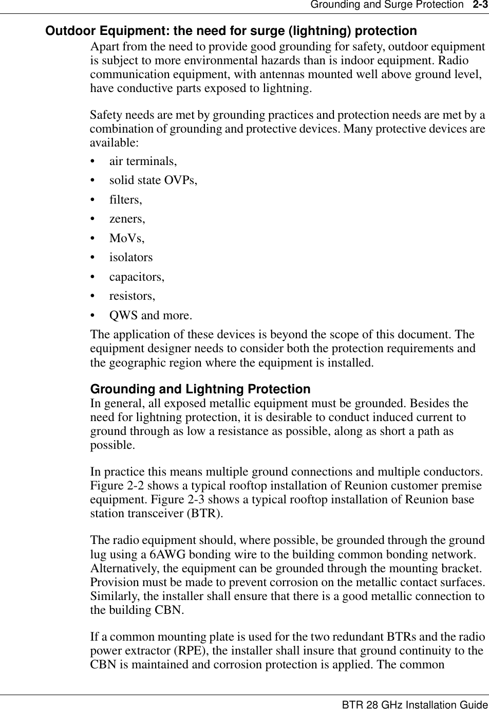 Grounding and Surge Protection   2-3BTR 28 GHz Installation GuideOutdoor Equipment: the need for surge (lightning) protectionApart from the need to provide good grounding for safety, outdoor equipment is subject to more environmental hazards than is indoor equipment. Radio communication equipment, with antennas mounted well above ground level,  have conductive parts exposed to lightning. Safety needs are met by grounding practices and protection needs are met by a combination of grounding and protective devices. Many protective devices are available: • air terminals, • solid state OVPs, • filters, •zeners, • MoVs, •isolators • capacitors, • resistors, • QWS and more. The application of these devices is beyond the scope of this document. The equipment designer needs to consider both the protection requirements and the geographic region where the equipment is installed. Grounding and Lightning ProtectionIn general, all exposed metallic equipment must be grounded. Besides the need for lightning protection, it is desirable to conduct induced current to ground through as low a resistance as possible, along as short a path as possible. In practice this means multiple ground connections and multiple conductors. Figure 2-2 shows a typical rooftop installation of Reunion customer premise equipment. Figure 2-3 shows a typical rooftop installation of Reunion base station transceiver (BTR). The radio equipment should, where possible, be grounded through the ground lug using a 6AWG bonding wire to the building common bonding network. Alternatively, the equipment can be grounded through the mounting bracket. Provision must be made to prevent corrosion on the metallic contact surfaces. Similarly, the installer shall ensure that there is a good metallic connection to the building CBN. If a common mounting plate is used for the two redundant BTRs and the radio power extractor (RPE), the installer shall insure that ground continuity to the CBN is maintained and corrosion protection is applied. The common 
