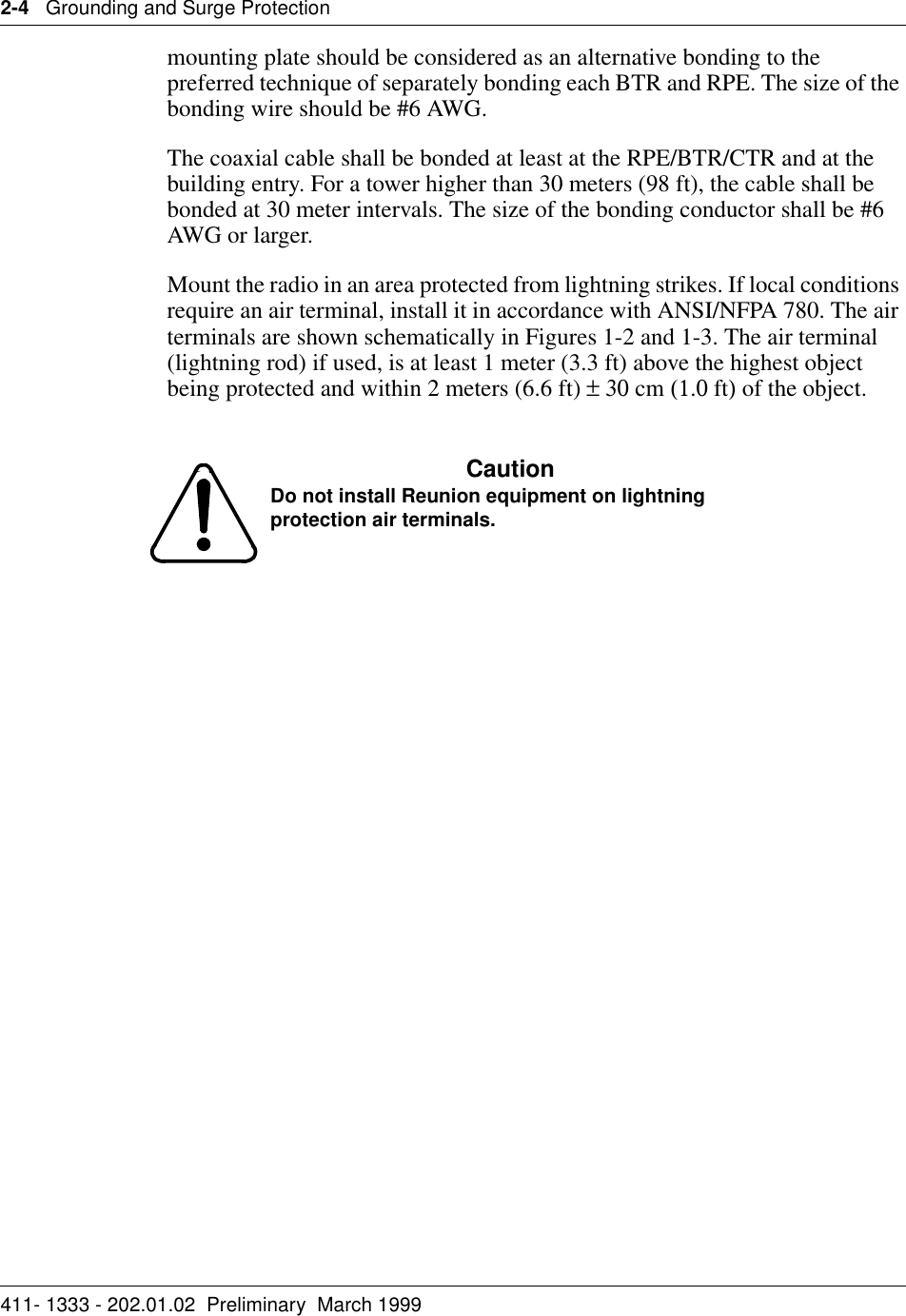 2-4   Grounding and Surge Protection411- 1333 - 202.01.02  Preliminary  March 1999mounting plate should be considered as an alternative bonding to the preferred technique of separately bonding each BTR and RPE. The size of the bonding wire should be #6 AWG.The coaxial cable shall be bonded at least at the RPE/BTR/CTR and at the building entry. For a tower higher than 30 meters (98 ft), the cable shall be bonded at 30 meter intervals. The size of the bonding conductor shall be #6 AWG or larger.Mount the radio in an area protected from lightning strikes. If local conditions require an air terminal, install it in accordance with ANSI/NFPA 780. The air terminals are shown schematically in Figures 1-2 and 1-3. The air terminal (lightning rod) if used, is at least 1 meter (3.3 ft) above the highest object being protected and within 2 meters (6.6 ft) ± 30 cm (1.0 ft) of the object. CautionDo not install Reunion equipment on lightning protection air terminals.