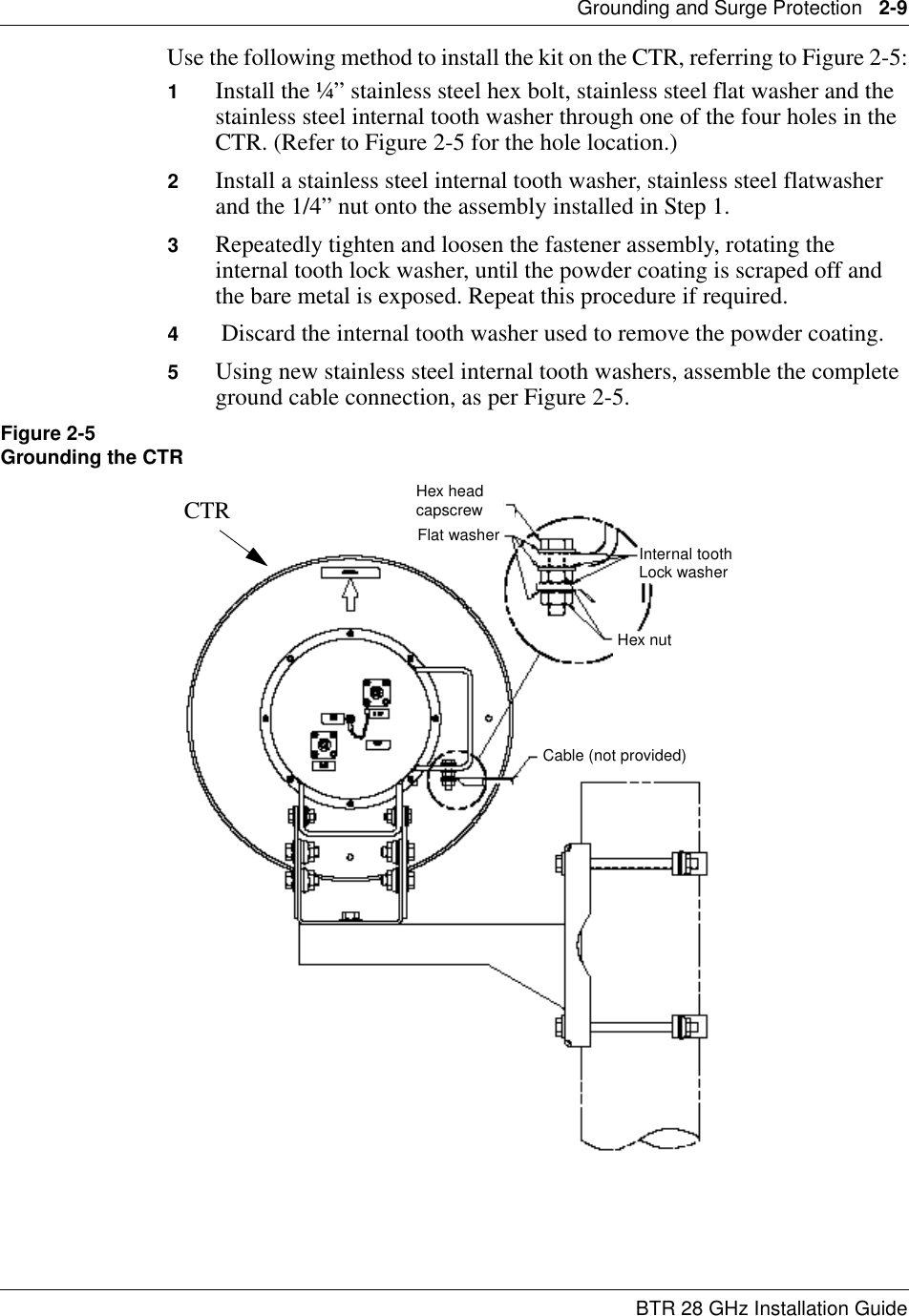 Grounding and Surge Protection   2-9BTR 28 GHz Installation GuideUse the following method to install the kit on the CTR, referring to Figure 2-5:1Install the ¼” stainless steel hex bolt, stainless steel flat washer and the stainless steel internal tooth washer through one of the four holes in the CTR. (Refer to Figure 2-5 for the hole location.)2Install a stainless steel internal tooth washer, stainless steel flatwasher and the 1/4” nut onto the assembly installed in Step 1.3Repeatedly tighten and loosen the fastener assembly, rotating the internal tooth lock washer, until the powder coating is scraped off and the bare metal is exposed. Repeat this procedure if required.4 Discard the internal tooth washer used to remove the powder coating.5Using new stainless steel internal tooth washers, assemble the complete ground cable connection, as per Figure 2-5.Figure 2-5Grounding the CTRHex headcapscrewFlat washer Internal toothLock washerHex nutCable (not provided)CTR