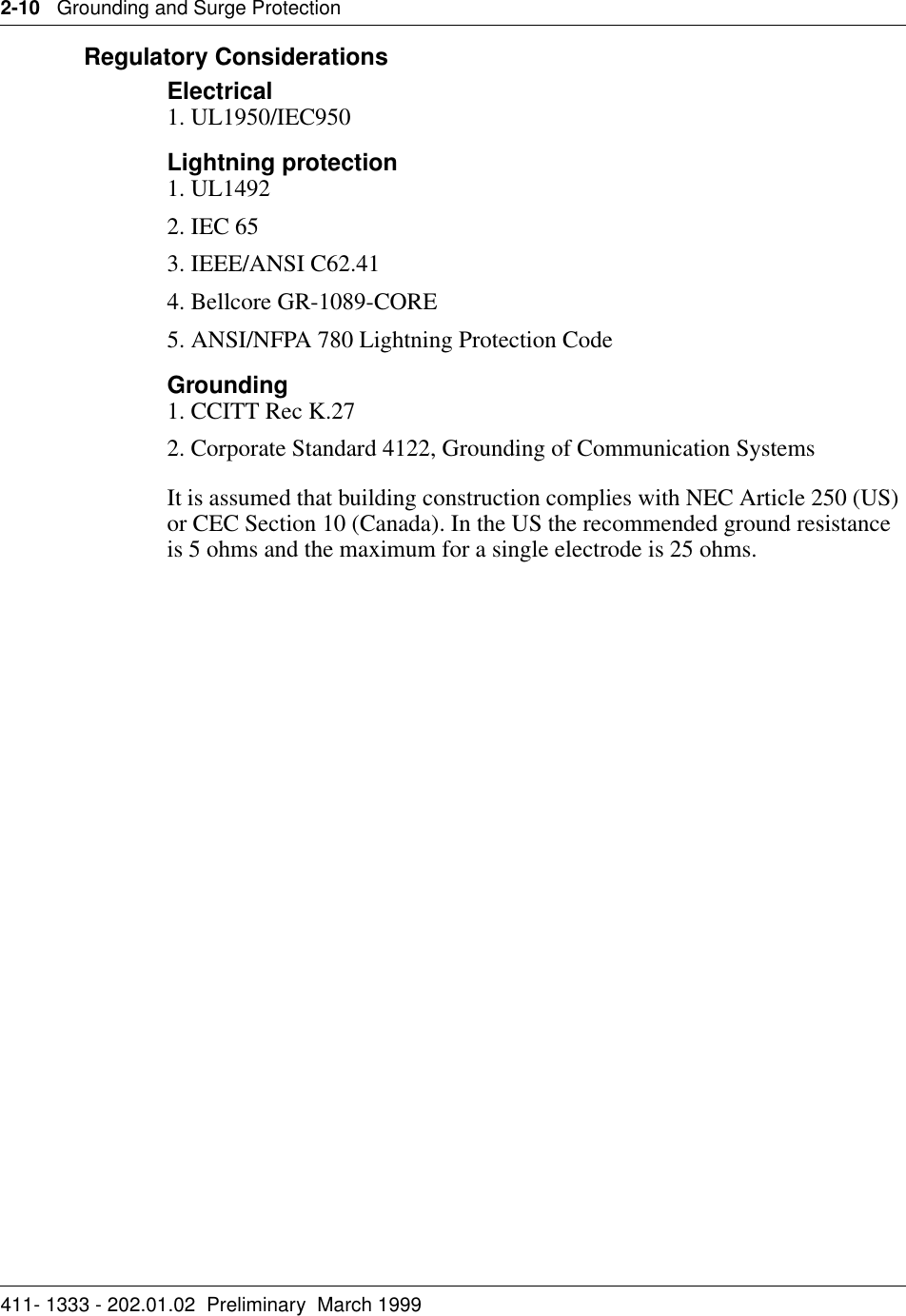 2-10   Grounding and Surge Protection411- 1333 - 202.01.02  Preliminary  March 1999Regulatory ConsiderationsElectrical1. UL1950/IEC950Lightning protection1. UL14922. IEC 653. IEEE/ANSI C62.414. Bellcore GR-1089-CORE5. ANSI/NFPA 780 Lightning Protection CodeGrounding1. CCITT Rec K.272. Corporate Standard 4122, Grounding of Communication SystemsIt is assumed that building construction complies with NEC Article 250 (US) or CEC Section 10 (Canada). In the US the recommended ground resistance is 5 ohms and the maximum for a single electrode is 25 ohms.