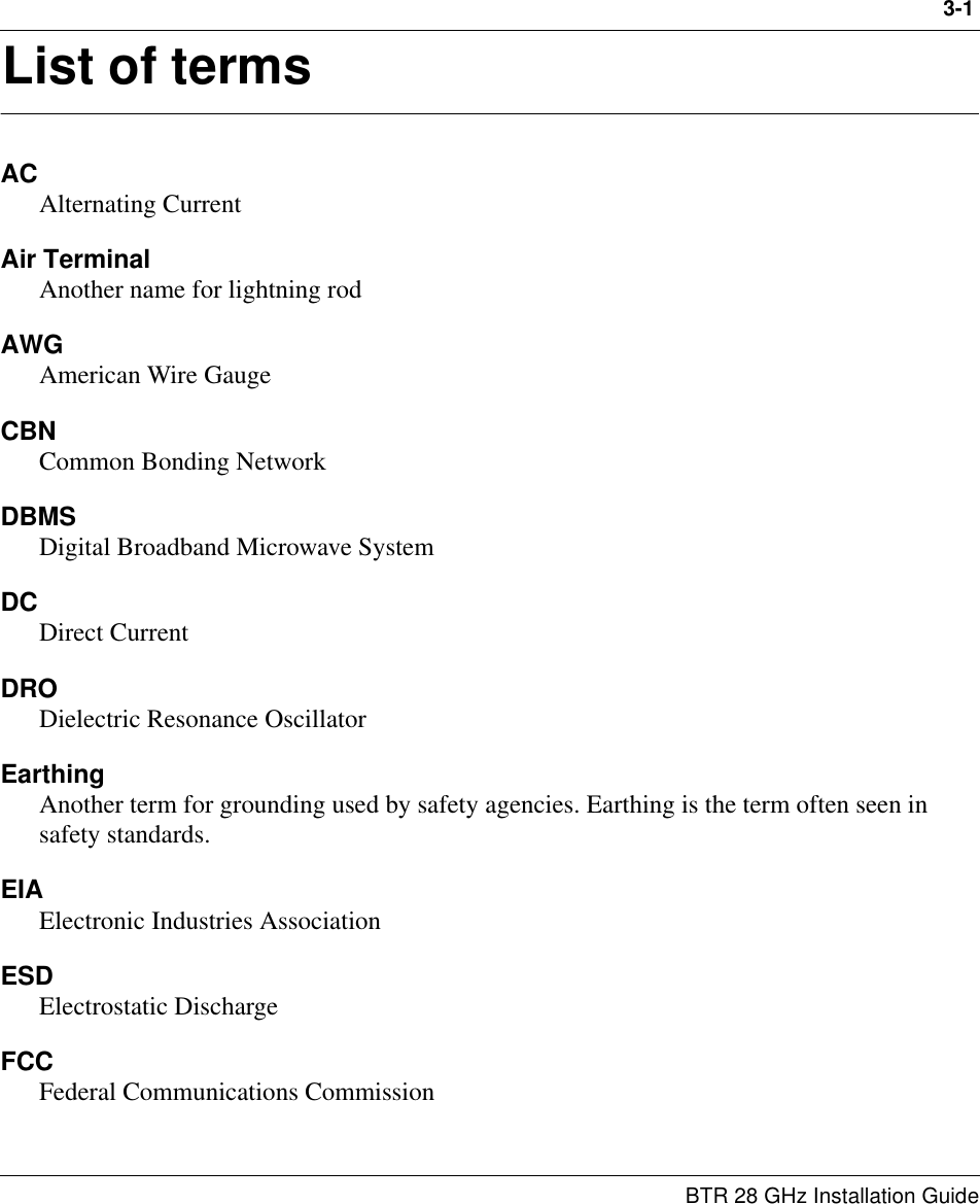 3-1BTR 28 GHz Installation Guide3List of termsACAlternating CurrentAir Terminal Another name for lightning rodAWGAmerican Wire GaugeCBNCommon Bonding NetworkDBMSDigital Broadband Microwave SystemDCDirect CurrentDRODielectric Resonance OscillatorEarthingAnother term for grounding used by safety agencies. Earthing is the term often seen in safety standards.EIAElectronic Industries AssociationESDElectrostatic DischargeFCCFederal Communications Commission