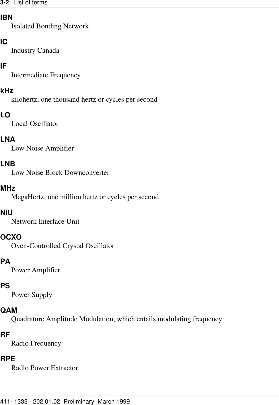 3-2   List of terms411- 1333 - 202.01.02  Preliminary  March 1999IBNIsolated Bonding NetworkIC Industry CanadaIF Intermediate Frequency kHzkilohertz, one thousand hertz or cycles per secondLOLocal OscillatorLNALow Noise AmplifierLNBLow Noise Block DownconverterMHzMegaHertz, one million hertz or cycles per secondNIU Network Interface UnitOCXOOven-Controlled Crystal Oscillator PAPower AmplifierPS Power SupplyQAMQuadrature Amplitude Modulation, which entails modulating frequencyRF Radio FrequencyRPERadio Power Extractor