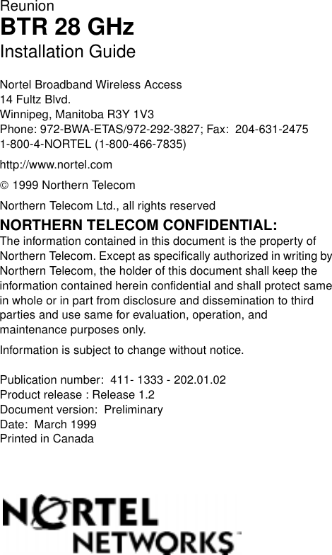 ReunionBTR 28 GHzInstallation GuideNortel Broadband Wireless Access14 Fultz Blvd.Winnipeg, Manitoba R3Y 1V3Phone: 972-BWA-ETAS/972-292-3827; Fax:  204-631-24751-800-4-NORTEL (1-800-466-7835)http://www.nortel.com 1999 Northern TelecomNorthern Telecom Ltd., all rights reservedNORTHERN TELECOM CONFIDENTIAL: The information contained in this document is the property of Northern Telecom. Except as specifically authorized in writing by Northern Telecom, the holder of this document shall keep the information contained herein confidential and shall protect same in whole or in part from disclosure and dissemination to third parties and use same for evaluation, operation, and maintenance purposes only.Information is subject to change without notice.  Publication number:  411- 1333 - 202.01.02Product release : Release 1.2Document version:  PreliminaryDate:  March 1999Printed in Canada