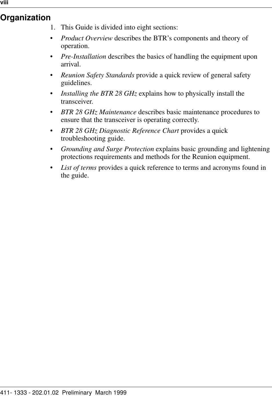 viii   411- 1333 - 202.01.02  Preliminary  March 1999Organization1. This Guide is divided into eight sections:•Product Overview describes the BTR’s components and theory of operation.•Pre-Installation describes the basics of handling the equipment upon arrival.•Reunion Safety Standards provide a quick review of general safety guidelines.•Installing the BTR 28 GHz explains how to physically install the transceiver.•BTR 28 GHz Maintenance describes basic maintenance procedures to ensure that the transceiver is operating correctly.•BTR 28 GHz Diagnostic Reference Chart provides a quick troubleshooting guide.•Grounding and Surge Protection explains basic grounding and lightening protections requirements and methods for the Reunion equipment.•List of terms provides a quick reference to terms and acronyms found in the guide.