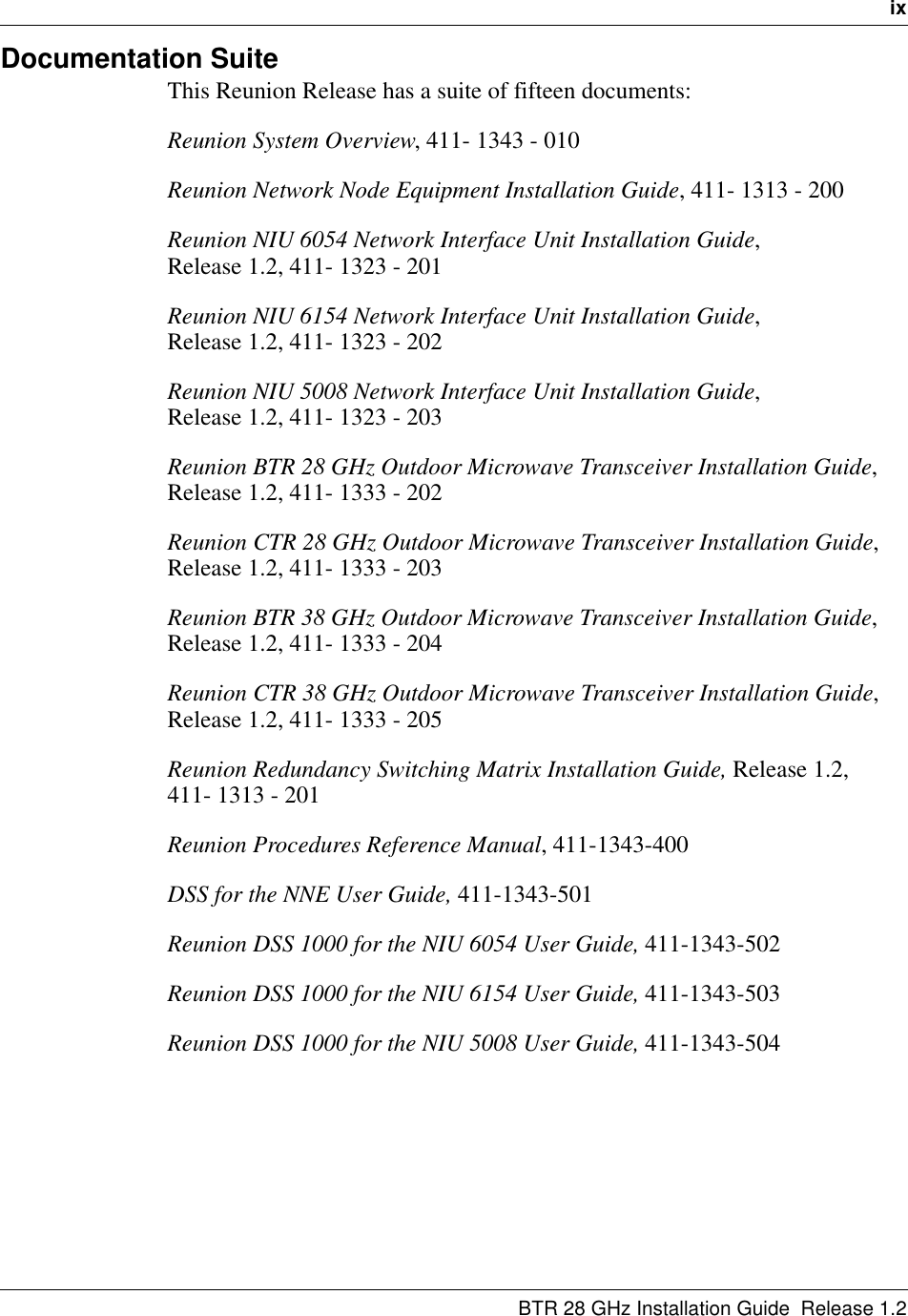   ixBTR 28 GHz Installation Guide  Release 1.2Documentation SuiteThis Reunion Release has a suite of fifteen documents:Reunion System Overview, 411- 1343 - 010Reunion Network Node Equipment Installation Guide, 411- 1313 - 200Reunion NIU 6054 Network Interface Unit Installation Guide,                Release 1.2, 411- 1323 - 201Reunion NIU 6154 Network Interface Unit Installation Guide,                Release 1.2, 411- 1323 - 202Reunion NIU 5008 Network Interface Unit Installation Guide,                Release 1.2, 411- 1323 - 203Reunion BTR 28 GHz Outdoor Microwave Transceiver Installation Guide, Release 1.2, 411- 1333 - 202Reunion CTR 28 GHz Outdoor Microwave Transceiver Installation Guide, Release 1.2, 411- 1333 - 203Reunion BTR 38 GHz Outdoor Microwave Transceiver Installation Guide, Release 1.2, 411- 1333 - 204Reunion CTR 38 GHz Outdoor Microwave Transceiver Installation Guide, Release 1.2, 411- 1333 - 205Reunion Redundancy Switching Matrix Installation Guide, Release 1.2,    411- 1313 - 201Reunion Procedures Reference Manual, 411-1343-400DSS for the NNE User Guide, 411-1343-501Reunion DSS 1000 for the NIU 6054 User Guide, 411-1343-502Reunion DSS 1000 for the NIU 6154 User Guide, 411-1343-503Reunion DSS 1000 for the NIU 5008 User Guide, 411-1343-504