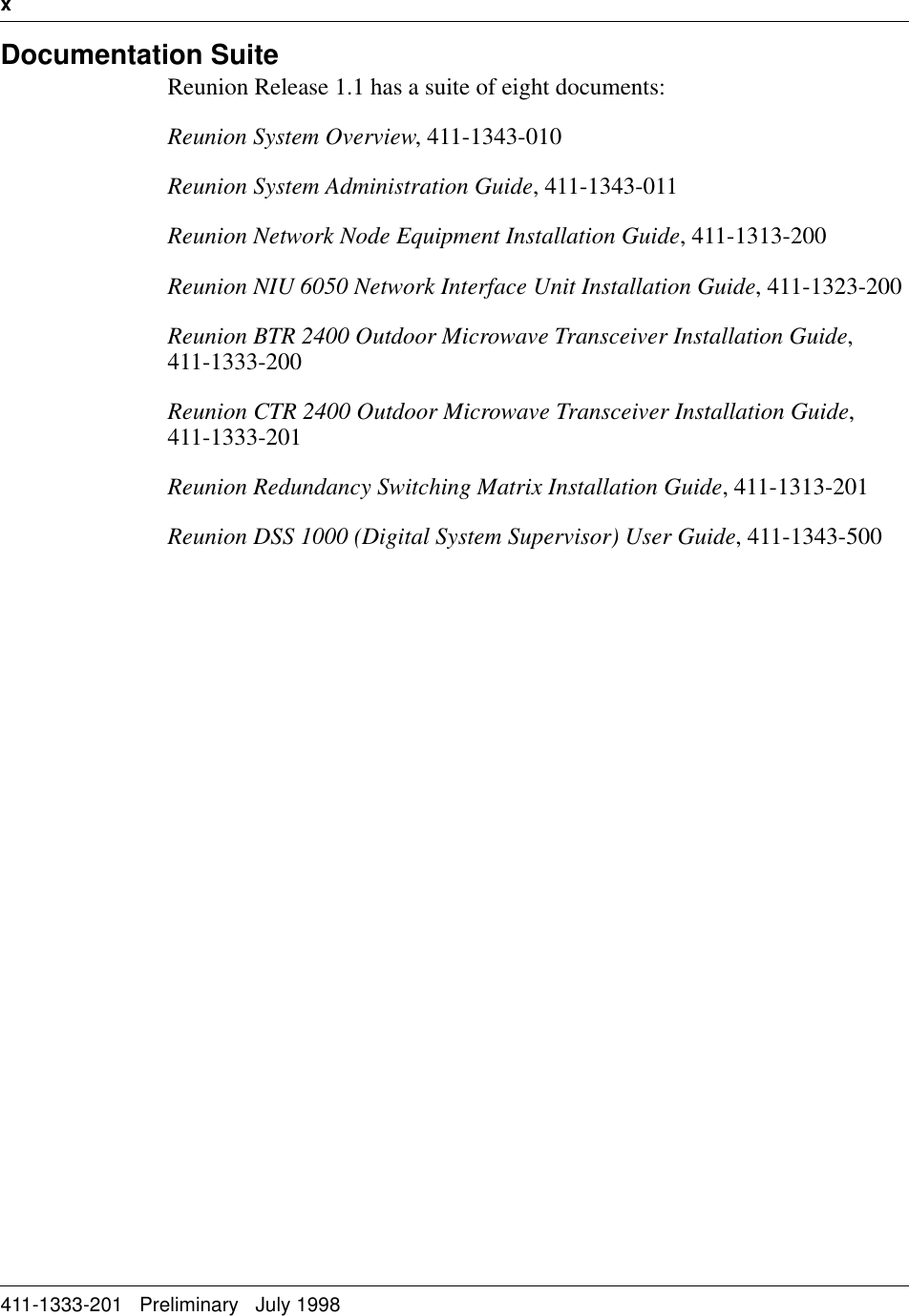 x   411-1333-201   Preliminary   July 1998Documentation SuiteReunion Release 1.1 has a suite of eight documents:Reunion System Overview, 411-1343-010 Reunion System Administration Guide, 411-1343-011Reunion Network Node Equipment Installation Guide, 411-1313-200Reunion NIU 6050 Network Interface Unit Installation Guide, 411-1323-200Reunion BTR 2400 Outdoor Microwave Transceiver Installation Guide, 411-1333-200Reunion CTR 2400 Outdoor Microwave Transceiver Installation Guide, 411-1333-201Reunion Redundancy Switching Matrix Installation Guide, 411-1313-201Reunion DSS 1000 (Digital System Supervisor) User Guide, 411-1343-500