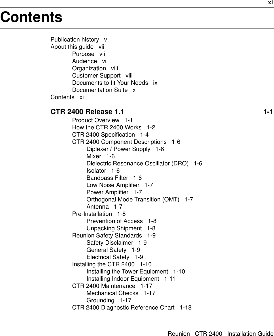 xiReunion   CTR 2400   Installation GuideContentsPublication history   vAbout this guide   viiPurpose   viiAudience   viiOrganization   viiiCustomer Support   viiiDocuments to fit Your Needs   ixDocumentation Suite   xContents   xiCTR 2400 Release 1.1  1-1Product Overview   1-1How the CTR 2400 Works   1-2CTR 2400 Specification   1-4CTR 2400 Component Descriptions   1-6Diplexer / Power Supply   1-6Mixer   1-6Dielectric Resonance Oscillator (DRO)   1-6Isolator   1-6Bandpass Filter   1-6Low Noise Amplifier   1-7Power Amplifier   1-7Orthogonal Mode Transition (OMT)   1-7Antenna   1-7Pre-Installation   1-8Prevention of Access   1-8Unpacking Shipment   1-8Reunion Safety Standards   1-9Safety Disclaimer   1-9General Safety   1-9Electrical Safety   1-9Installing the CTR 2400   1-10Installing the Tower Equipment   1-10Installing Indoor Equipment   1-11CTR 2400 Maintenance   1-17Mechanical Checks   1-17Grounding   1-17CTR 2400 Diagnostic Reference Chart   1-18