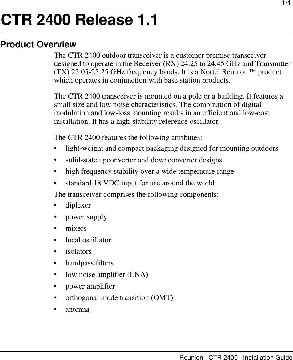 1-1Reunion   CTR 2400   Installation Guide1CTR 2400 Release 1.1Product OverviewThe CTR 2400 outdoor transceiver is a customer premise transceiver designed to operate in the Receiver (RX) 24.25 to 24.45 GHz and Transmitter (TX) 25.05-25.25 GHz frequency bands. It is a Nortel Reunion TM product which operates in conjunction with base station products. The CTR 2400 transceiver is mounted on a pole or a building. It features a small size and low noise characteristics. The combination of digital modulation and low-loss mounting results in an efficient and low-cost installation. It has a high-stability reference oscillator.The CTR 2400 features the following attributes:• light-weight and compact packaging designed for mounting outdoors • solid-state upconverter and downconverter designs• high frequency stability over a wide temperature range• standard 18 VDC input for use around the worldThe transceiver comprises the following components:• diplexer• power supply•mixers• local oscillator•isolators• bandpass filters• low noise amplifier (LNA)• power amplifier• orthogonal mode transition (OMT)• antenna