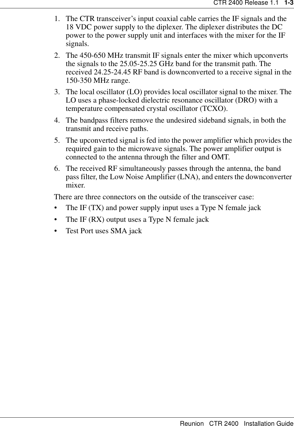 CTR 2400 Release 1.1   1-3Reunion   CTR 2400   Installation Guide1. The CTR transceiver’s input coaxial cable carries the IF signals and the 18 VDC power supply to the diplexer. The diplexer distributes the DC power to the power supply unit and interfaces with the mixer for the IF signals.2. The 450-650 MHz transmit IF signals enter the mixer which upconverts the signals to the 25.05-25.25 GHz band for the transmit path. The received 24.25-24.45 RF band is downconverted to a receive signal in the 150-350 MHz range.3. The local oscillator (LO) provides local oscillator signal to the mixer. The LO uses a phase-locked dielectric resonance oscillator (DRO) with a temperature compensated crystal oscillator (TCXO).4. The bandpass filters remove the undesired sideband signals, in both the transmit and receive paths.5. The upconverted signal is fed into the power amplifier which provides the required gain to the microwave signals. The power amplifier output is connected to the antenna through the filter and OMT.6. The received RF simultaneously passes through the antenna, the band pass filter, the Low Noise Amplifier (LNA), and enters the downconverter mixer. There are three connectors on the outside of the transceiver case:• The IF (TX) and power supply input uses a Type N female jack                 • The IF (RX) output uses a Type N female jack • Test Port uses SMA jack