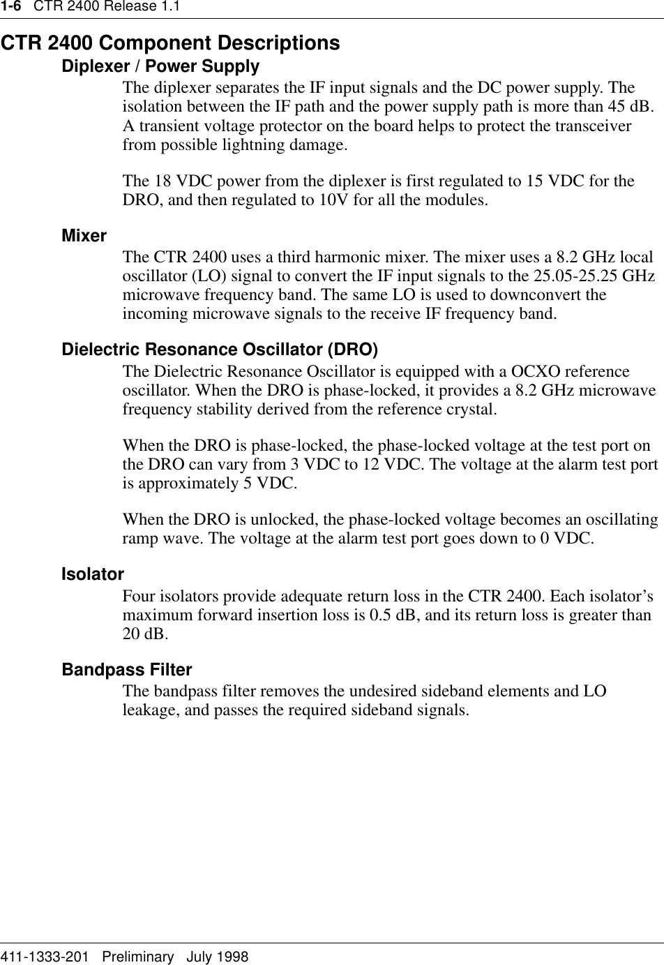 1-6   CTR 2400 Release 1.1411-1333-201   Preliminary   July 1998CTR 2400 Component DescriptionsDiplexer / Power SupplyThe diplexer separates the IF input signals and the DC power supply. The isolation between the IF path and the power supply path is more than 45 dB. A transient voltage protector on the board helps to protect the transceiver from possible lightning damage.The 18 VDC power from the diplexer is first regulated to 15 VDC for the DRO, and then regulated to 10V for all the modules. Mixer The CTR 2400 uses a third harmonic mixer. The mixer uses a 8.2 GHz local oscillator (LO) signal to convert the IF input signals to the 25.05-25.25 GHz microwave frequency band. The same LO is used to downconvert the incoming microwave signals to the receive IF frequency band.Dielectric Resonance Oscillator (DRO)The Dielectric Resonance Oscillator is equipped with a OCXO reference oscillator. When the DRO is phase-locked, it provides a 8.2 GHz microwave frequency stability derived from the reference crystal.When the DRO is phase-locked, the phase-locked voltage at the test port on the DRO can vary from 3 VDC to 12 VDC. The voltage at the alarm test port is approximately 5 VDC.When the DRO is unlocked, the phase-locked voltage becomes an oscillating ramp wave. The voltage at the alarm test port goes down to 0 VDC.IsolatorFour isolators provide adequate return loss in the CTR 2400. Each isolator’s maximum forward insertion loss is 0.5 dB, and its return loss is greater than 20 dB.Bandpass FilterThe bandpass filter removes the undesired sideband elements and LO leakage, and passes the required sideband signals. 