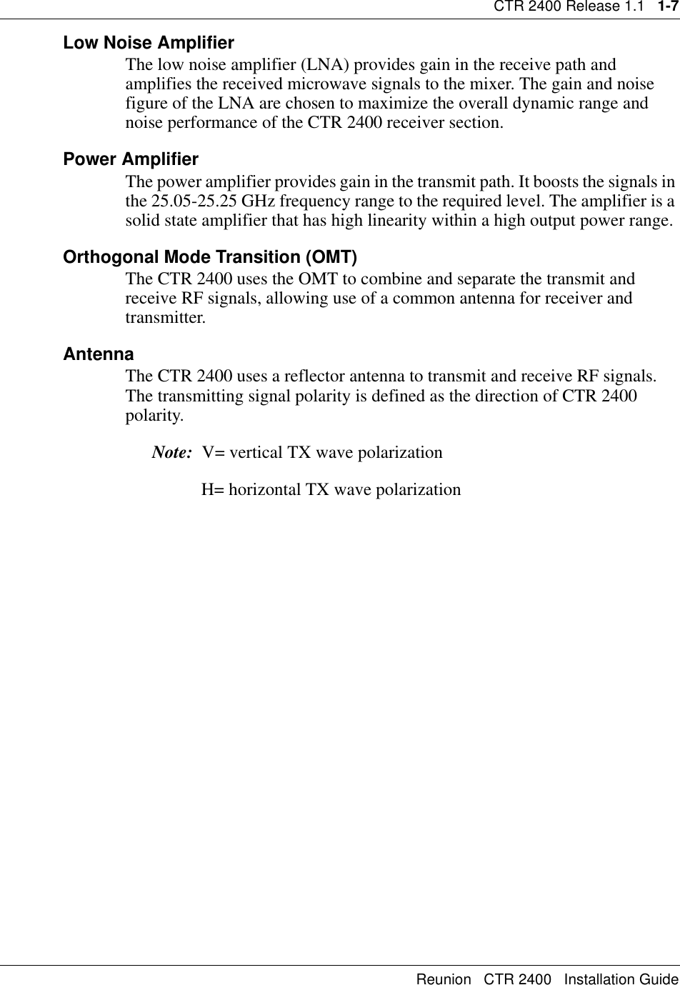 CTR 2400 Release 1.1   1-7Reunion   CTR 2400   Installation GuideLow Noise AmplifierThe low noise amplifier (LNA) provides gain in the receive path and amplifies the received microwave signals to the mixer. The gain and noise figure of the LNA are chosen to maximize the overall dynamic range and noise performance of the CTR 2400 receiver section.Power AmplifierThe power amplifier provides gain in the transmit path. It boosts the signals in the 25.05-25.25 GHz frequency range to the required level. The amplifier is a solid state amplifier that has high linearity within a high output power range.Orthogonal Mode Transition (OMT)The CTR 2400 uses the OMT to combine and separate the transmit and receive RF signals, allowing use of a common antenna for receiver and transmitter.AntennaThe CTR 2400 uses a reflector antenna to transmit and receive RF signals. The transmitting signal polarity is defined as the direction of CTR 2400 polarity. Note:  V= vertical TX wave polarization                 H= horizontal TX wave polarization