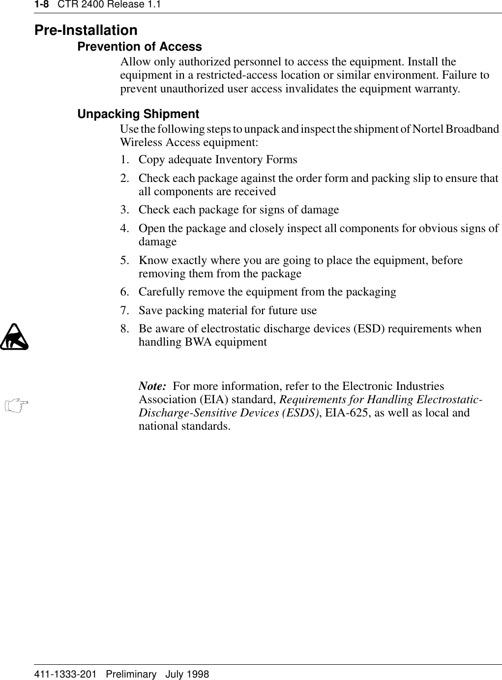 1-8   CTR 2400 Release 1.1411-1333-201   Preliminary   July 1998Pre-InstallationPrevention of AccessAllow only authorized personnel to access the equipment. Install the equipment in a restricted-access location or similar environment. Failure to prevent unauthorized user access invalidates the equipment warranty.Unpacking ShipmentUse the following steps to unpack and inspect the shipment of Nortel Broadband Wireless Access equipment:1. Copy adequate Inventory Forms2. Check each package against the order form and packing slip to ensure that all components are received3. Check each package for signs of damage4. Open the package and closely inspect all components for obvious signs of damage5. Know exactly where you are going to place the equipment, before removing them from the package 6. Carefully remove the equipment from the packaging7. Save packing material for future use8. Be aware of electrostatic discharge devices (ESD) requirements when handling BWA equipmentNote:  For more information, refer to the Electronic Industries Association (EIA) standard, Requirements for Handling Electrostatic-Discharge-Sensitive Devices (ESDS), EIA-625, as well as local and national standards.