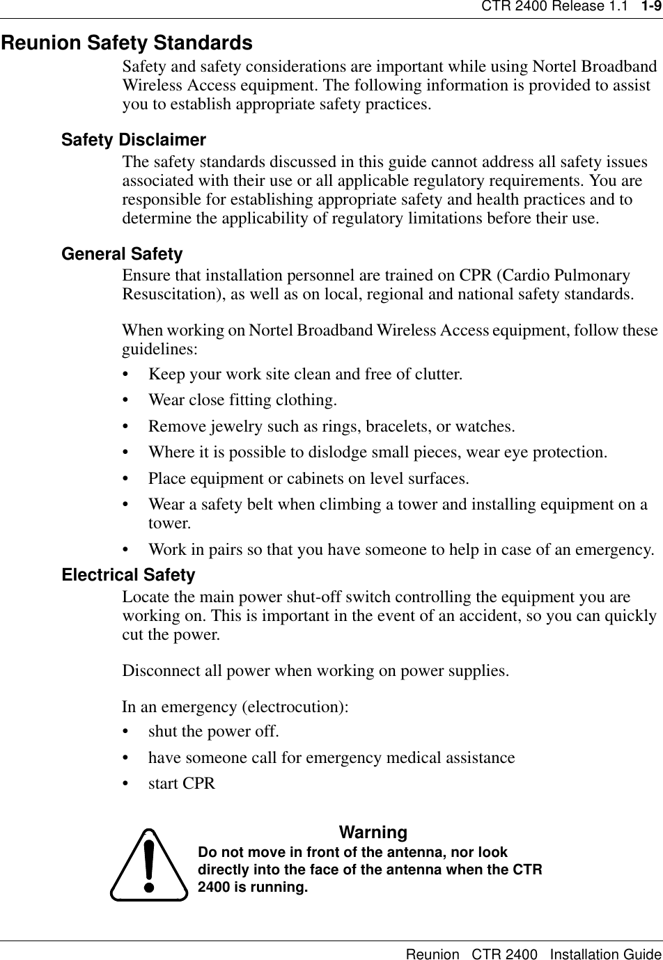 CTR 2400 Release 1.1   1-9Reunion   CTR 2400   Installation GuideReunion Safety Standards Safety and safety considerations are important while using Nortel Broadband Wireless Access equipment. The following information is provided to assist you to establish appropriate safety practices.Safety DisclaimerThe safety standards discussed in this guide cannot address all safety issues associated with their use or all applicable regulatory requirements. You are responsible for establishing appropriate safety and health practices and to determine the applicability of regulatory limitations before their use.General SafetyEnsure that installation personnel are trained on CPR (Cardio Pulmonary Resuscitation), as well as on local, regional and national safety standards.When working on Nortel Broadband Wireless Access equipment, follow these guidelines:• Keep your work site clean and free of clutter.• Wear close fitting clothing.• Remove jewelry such as rings, bracelets, or watches.• Where it is possible to dislodge small pieces, wear eye protection.• Place equipment or cabinets on level surfaces.• Wear a safety belt when climbing a tower and installing equipment on a tower.• Work in pairs so that you have someone to help in case of an emergency.Electrical SafetyLocate the main power shut-off switch controlling the equipment you are working on. This is important in the event of an accident, so you can quickly cut the power.Disconnect all power when working on power supplies.In an emergency (electrocution):• shut the power off. • have someone call for emergency medical assistance•start CPRWarningDo not move in front of the antenna, nor look directly into the face of the antenna when the CTR 2400 is running.