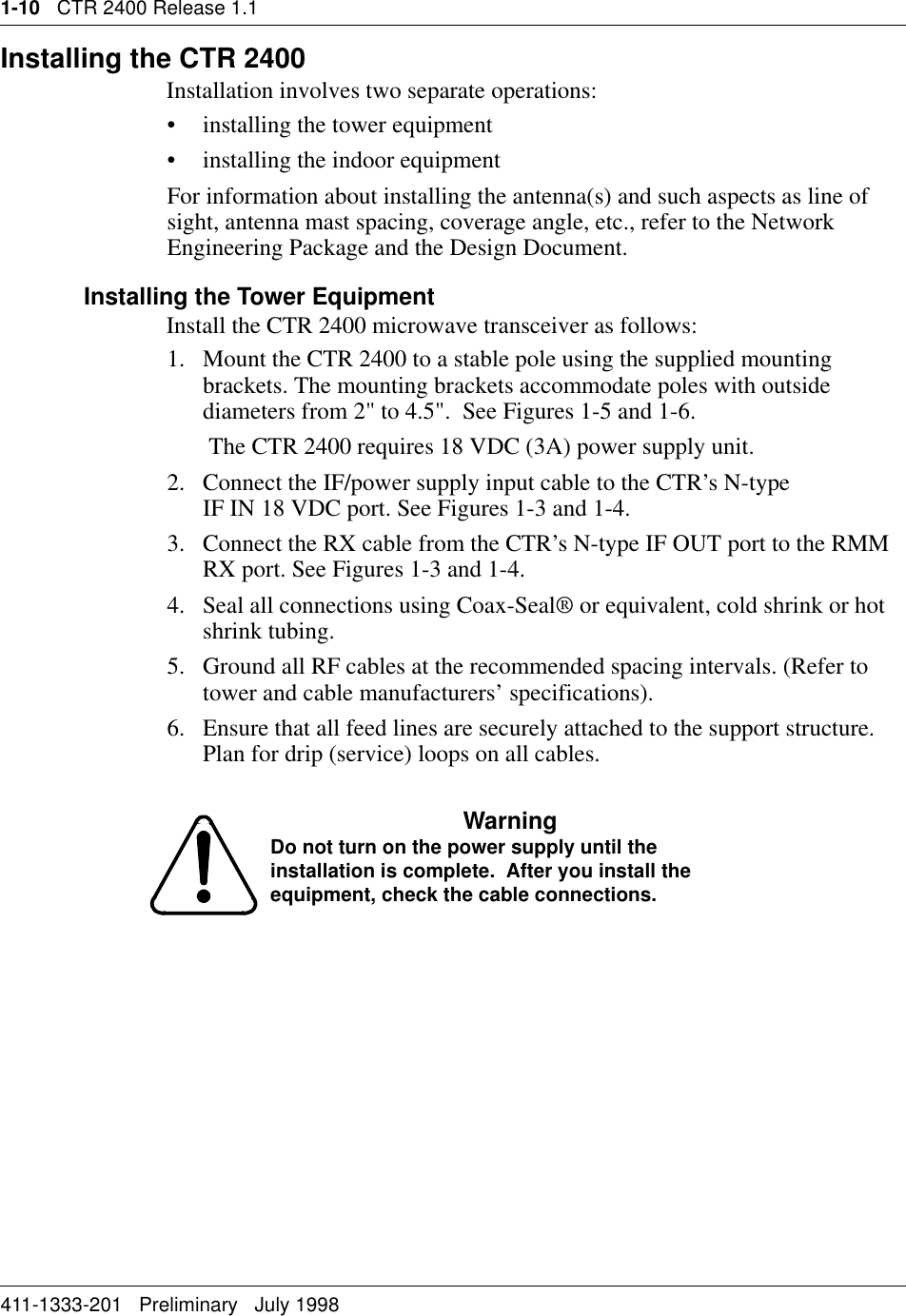 1-10   CTR 2400 Release 1.1411-1333-201   Preliminary   July 1998Installing the CTR 2400Installation involves two separate operations:• installing the tower equipment• installing the indoor equipmentFor information about installing the antenna(s) and such aspects as line of sight, antenna mast spacing, coverage angle, etc., refer to the Network Engineering Package and the Design Document.Installing the Tower EquipmentInstall the CTR 2400 microwave transceiver as follows:1. Mount the CTR 2400 to a stable pole using the supplied mounting brackets. The mounting brackets accommodate poles with outside diameters from 2&quot; to 4.5&quot;.  See Figures 1-5 and 1-6.      The CTR 2400 requires 18 VDC (3A) power supply unit. 2. Connect the IF/power supply input cable to the CTR’s N-type                   IF IN 18 VDC port. See Figures 1-3 and 1-4.3. Connect the RX cable from the CTR’s N-type IF OUT port to the RMM RX port. See Figures 1-3 and 1-4.4. Seal all connections using Coax-Seal® or equivalent, cold shrink or hot shrink tubing.5. Ground all RF cables at the recommended spacing intervals. (Refer to tower and cable manufacturers’ specifications).6. Ensure that all feed lines are securely attached to the support structure. Plan for drip (service) loops on all cables.WarningDo not turn on the power supply until the installation is complete.  After you install the equipment, check the cable connections.