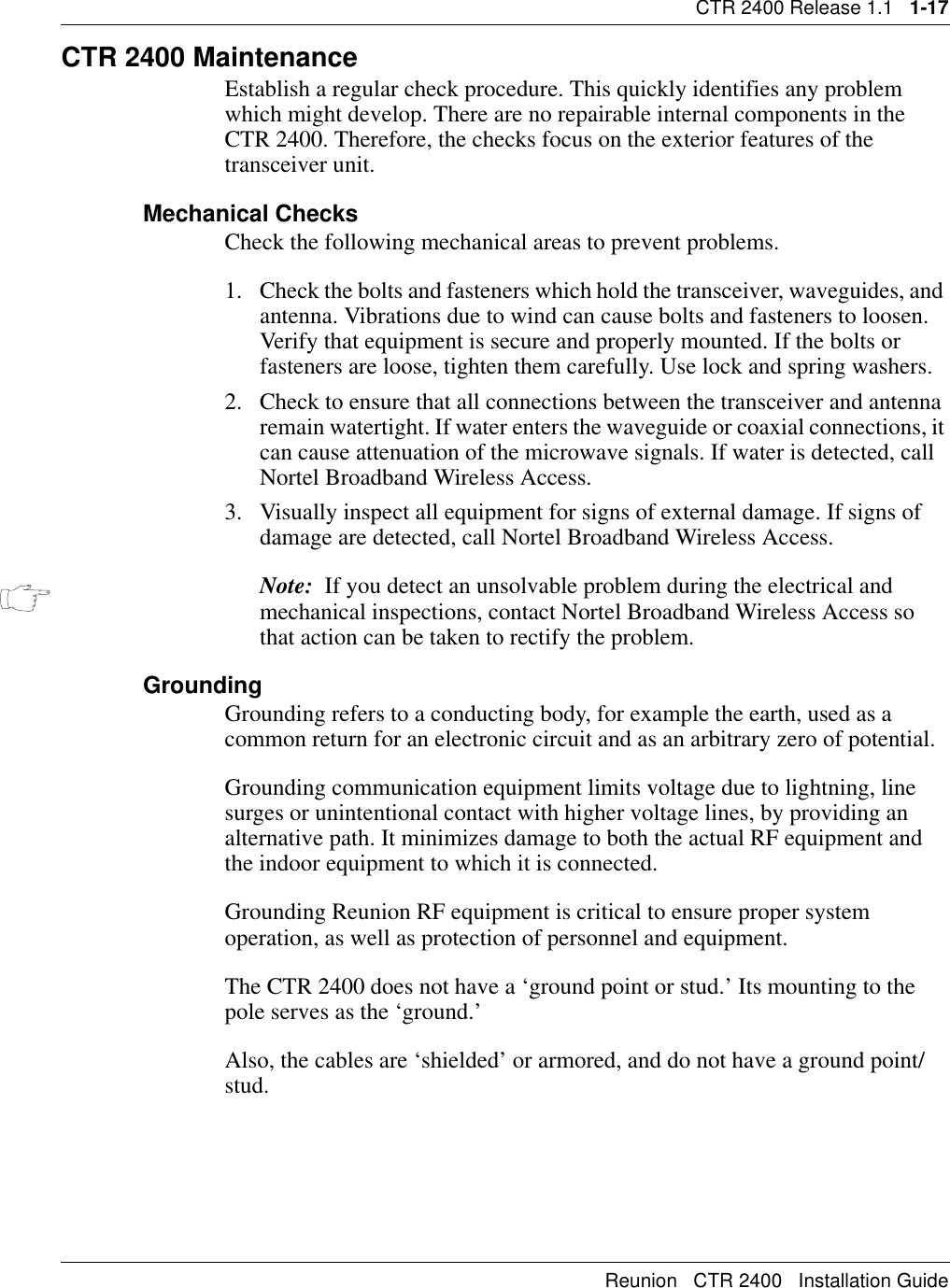 CTR 2400 Release 1.1   1-17Reunion   CTR 2400   Installation GuideCTR 2400 MaintenanceEstablish a regular check procedure. This quickly identifies any problem which might develop. There are no repairable internal components in the CTR 2400. Therefore, the checks focus on the exterior features of the transceiver unit.Mechanical ChecksCheck the following mechanical areas to prevent problems.1. Check the bolts and fasteners which hold the transceiver, waveguides, and antenna. Vibrations due to wind can cause bolts and fasteners to loosen. Verify that equipment is secure and properly mounted. If the bolts or fasteners are loose, tighten them carefully. Use lock and spring washers.2. Check to ensure that all connections between the transceiver and antenna remain watertight. If water enters the waveguide or coaxial connections, it can cause attenuation of the microwave signals. If water is detected, call Nortel Broadband Wireless Access.3. Visually inspect all equipment for signs of external damage. If signs of damage are detected, call Nortel Broadband Wireless Access.Note:  If you detect an unsolvable problem during the electrical and mechanical inspections, contact Nortel Broadband Wireless Access so that action can be taken to rectify the problem.GroundingGrounding refers to a conducting body, for example the earth, used as a common return for an electronic circuit and as an arbitrary zero of potential.Grounding communication equipment limits voltage due to lightning, line surges or unintentional contact with higher voltage lines, by providing an alternative path. It minimizes damage to both the actual RF equipment and the indoor equipment to which it is connected.Grounding Reunion RF equipment is critical to ensure proper system operation, as well as protection of personnel and equipment.The CTR 2400 does not have a ‘ground point or stud.’ Its mounting to the pole serves as the ‘ground.’Also, the cables are ‘shielded’ or armored, and do not have a ground point/stud.