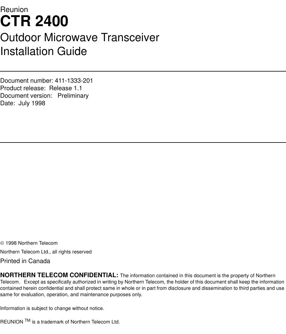 ReunionCTR 2400Outdoor Microwave TransceiverInstallation GuideDocument number: 411-1333-201Product release:  Release 1.1Document version:   Preliminary Date:  July 1998Copyright Country of printing Confidentiality Legal statements Trademarks 1998 Northern TelecomNorthern Telecom Ltd., all rights reservedPrinted in CanadaNORTHERN TELECOM CONFIDENTIAL: The information contained in this document is the property of Northern Telecom.   Except as specifically authorized in writing by Northern Telecom, the holder of this document shall keep the information contained herein confidential and shall protect same in whole or in part from disclosure and dissemination to third parties and use same for evaluation, operation, and maintenance purposes only.Information is subject to change without notice.  REUNION TM is a trademark of Northern Telecom Ltd.