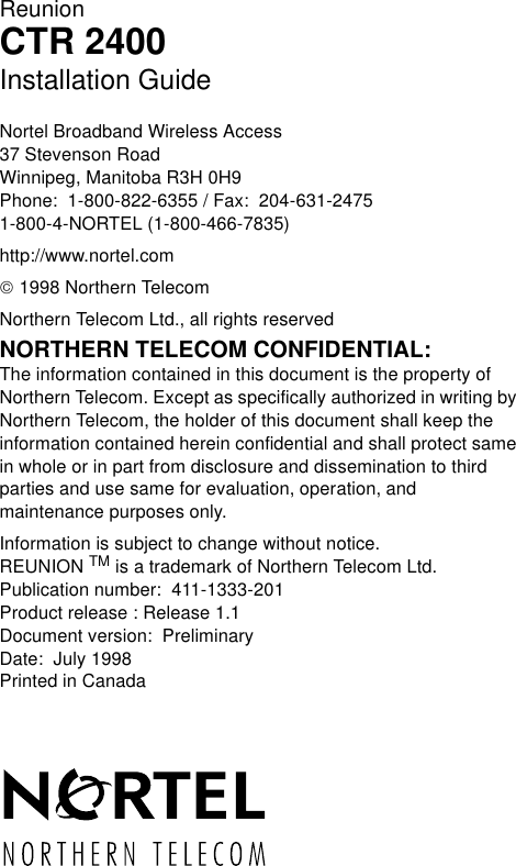 ReunionCTR 2400Installation GuideNortel Broadband Wireless Access37 Stevenson RoadWinnipeg, Manitoba R3H 0H9Phone:  1-800-822-6355 / Fax:  204-631-24751-800-4-NORTEL (1-800-466-7835)http://www.nortel.com 1998 Northern TelecomNorthern Telecom Ltd., all rights reservedNORTHERN TELECOM CONFIDENTIAL: The information contained in this document is the property of Northern Telecom. Except as specifically authorized in writing by Northern Telecom, the holder of this document shall keep the information contained herein confidential and shall protect same in whole or in part from disclosure and dissemination to third parties and use same for evaluation, operation, and maintenance purposes only.Information is subject to change without notice.  REUNION TM is a trademark of Northern Telecom Ltd.Publication number:  411-1333-201Product release : Release 1.1Document version:  PreliminaryDate:  July 1998Printed in Canada