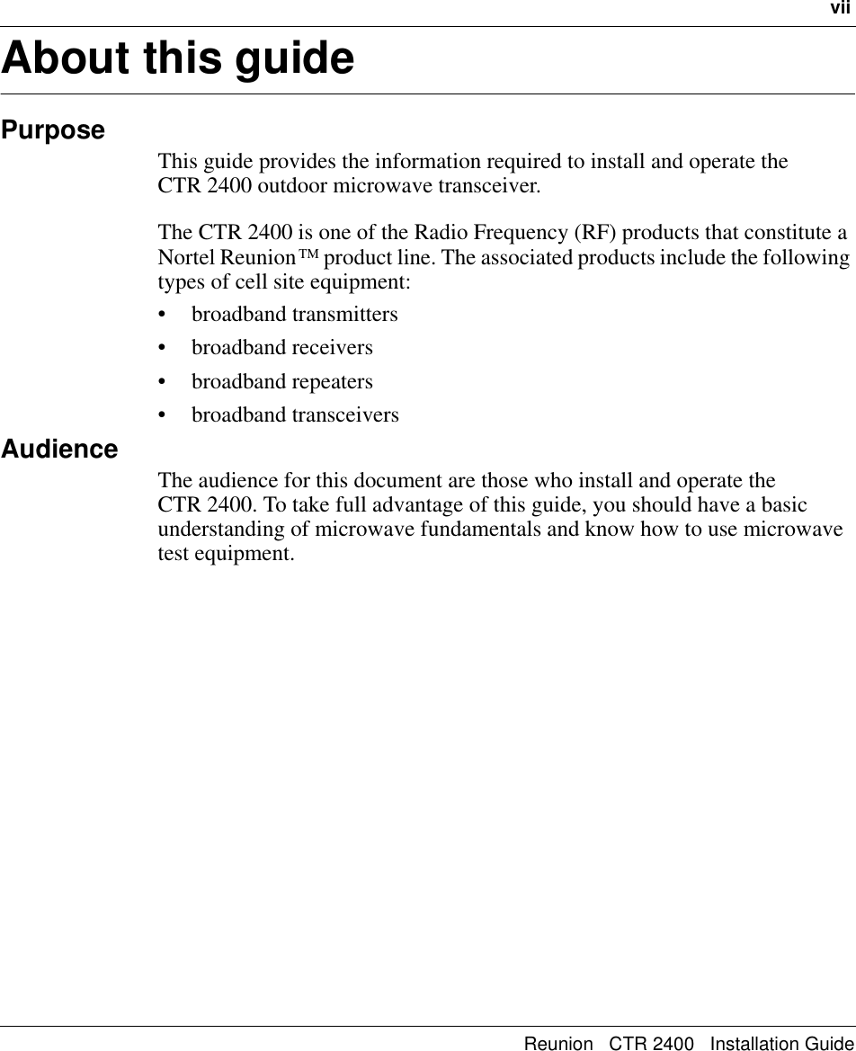 viiReunion   CTR 2400   Installation GuideAbout this guidePurposeThis guide provides the information required to install and operate the       CTR 2400 outdoor microwave transceiver.The CTR 2400 is one of the Radio Frequency (RF) products that constitute a Nortel Reunion TM product line. The associated products include the following types of cell site equipment: • broadband transmitters • broadband receivers• broadband repeaters• broadband transceiversAudienceThe audience for this document are those who install and operate the         CTR 2400. To take full advantage of this guide, you should have a basic understanding of microwave fundamentals and know how to use microwave test equipment.