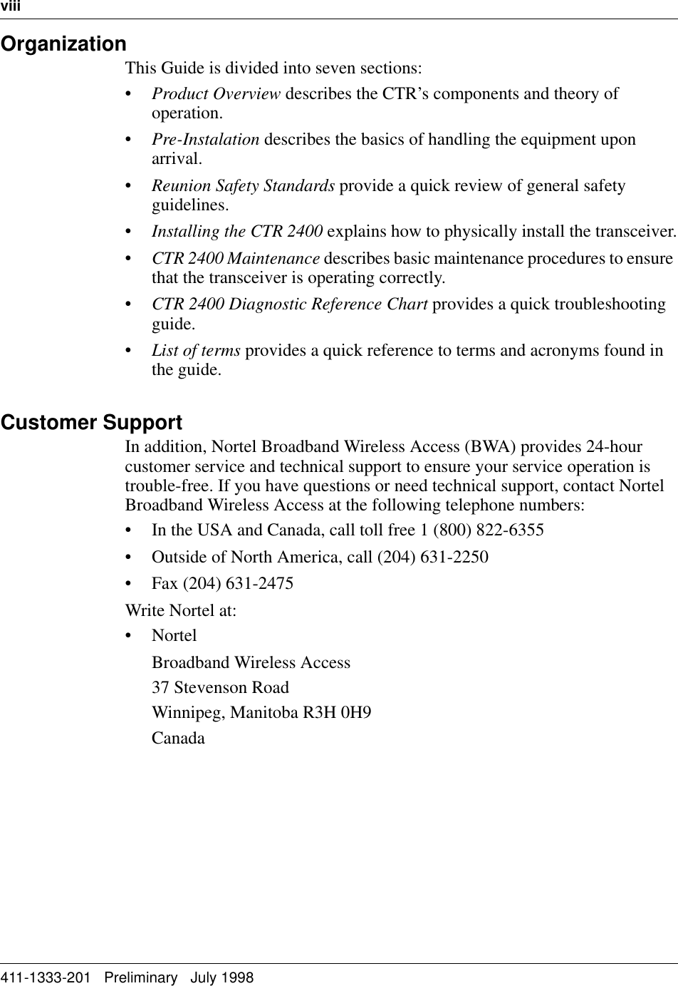 viii   411-1333-201   Preliminary   July 1998OrganizationThis Guide is divided into seven sections:•Product Overview describes the CTR’s components and theory of operation.•Pre-Instalation describes the basics of handling the equipment upon arrival.•Reunion Safety Standards provide a quick review of general safety guidelines.•Installing the CTR 2400 explains how to physically install the transceiver.•CTR 2400 Maintenance describes basic maintenance procedures to ensure that the transceiver is operating correctly.•CTR 2400 Diagnostic Reference Chart provides a quick troubleshooting guide.•List of terms provides a quick reference to terms and acronyms found in the guide.Customer SupportIn addition, Nortel Broadband Wireless Access (BWA) provides 24-hour customer service and technical support to ensure your service operation is trouble-free. If you have questions or need technical support, contact Nortel Broadband Wireless Access at the following telephone numbers:• In the USA and Canada, call toll free 1 (800) 822-6355• Outside of North America, call (204) 631-2250• Fax (204) 631-2475Write Nortel at:• NortelBroadband Wireless Access37 Stevenson RoadWinnipeg, Manitoba R3H 0H9Canada