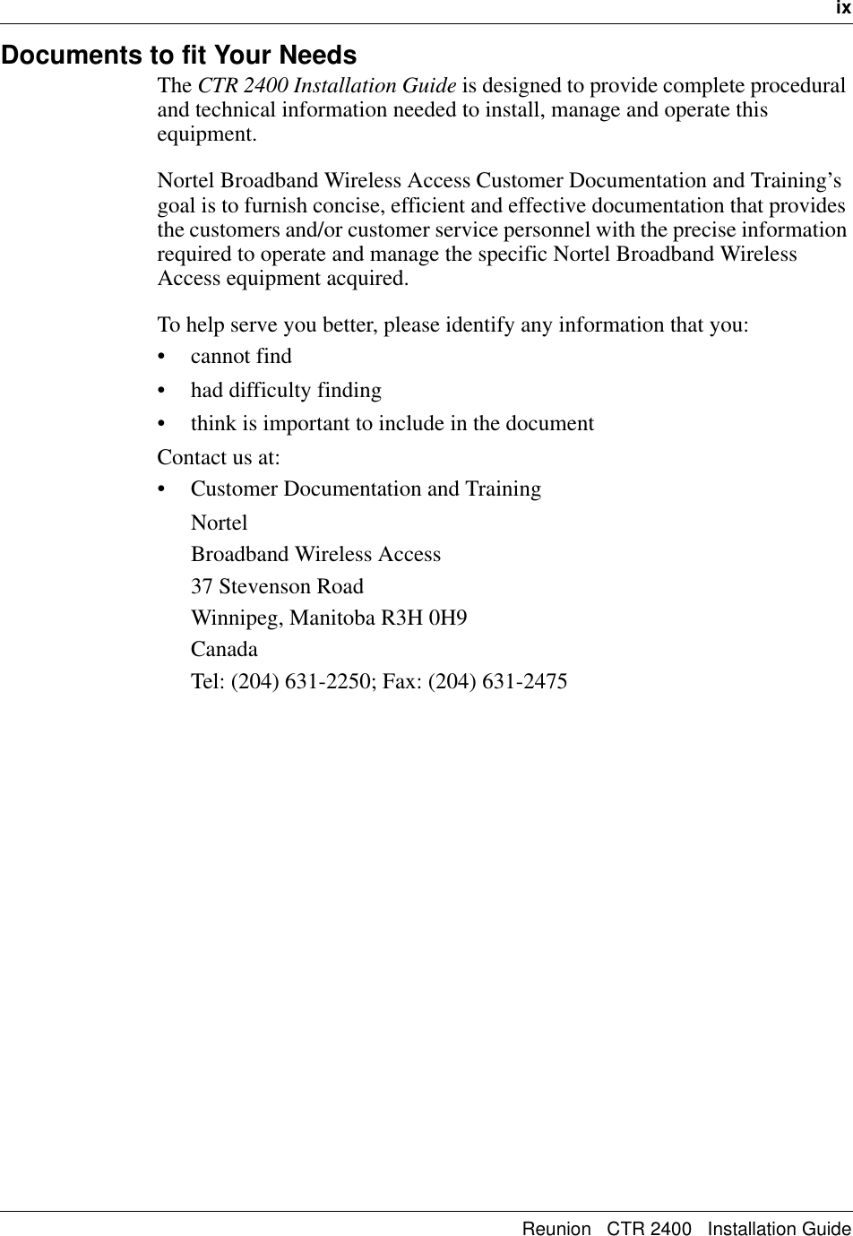   ixReunion   CTR 2400   Installation GuideDocuments to fit Your NeedsThe CTR 2400 Installation Guide is designed to provide complete procedural and technical information needed to install, manage and operate this equipment.Nortel Broadband Wireless Access Customer Documentation and Training’s goal is to furnish concise, efficient and effective documentation that provides the customers and/or customer service personnel with the precise information required to operate and manage the specific Nortel Broadband Wireless Access equipment acquired. To help serve you better, please identify any information that you: • cannot find • had difficulty finding• think is important to include in the documentContact us at: • Customer Documentation and TrainingNortelBroadband Wireless Access37 Stevenson RoadWinnipeg, Manitoba R3H 0H9CanadaTel: (204) 631-2250; Fax: (204) 631-2475