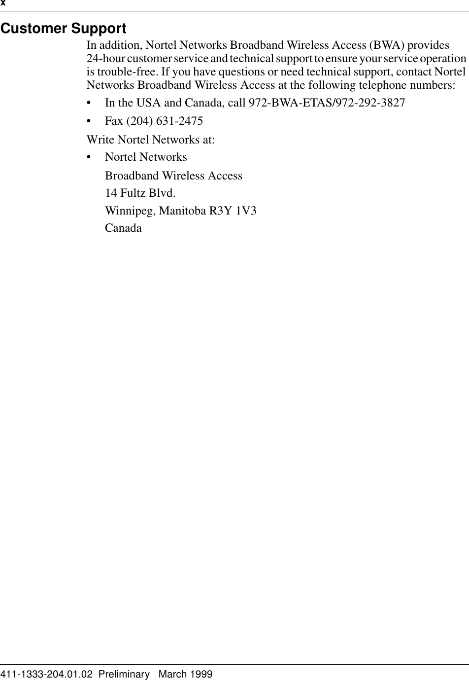 x   411-1333-204.01.02  Preliminary   March 1999Customer SupportIn addition, Nortel Networks Broadband Wireless Access (BWA) provides       24-hour customer service and technical support to ensure your service operation is trouble-free. If you have questions or need technical support, contact Nortel Networks Broadband Wireless Access at the following telephone numbers:• In the USA and Canada, call 972-BWA-ETAS/972-292-3827• Fax (204) 631-2475Write Nortel Networks at:• Nortel NetworksBroadband Wireless Access14 Fultz Blvd.Winnipeg, Manitoba R3Y 1V3Canada