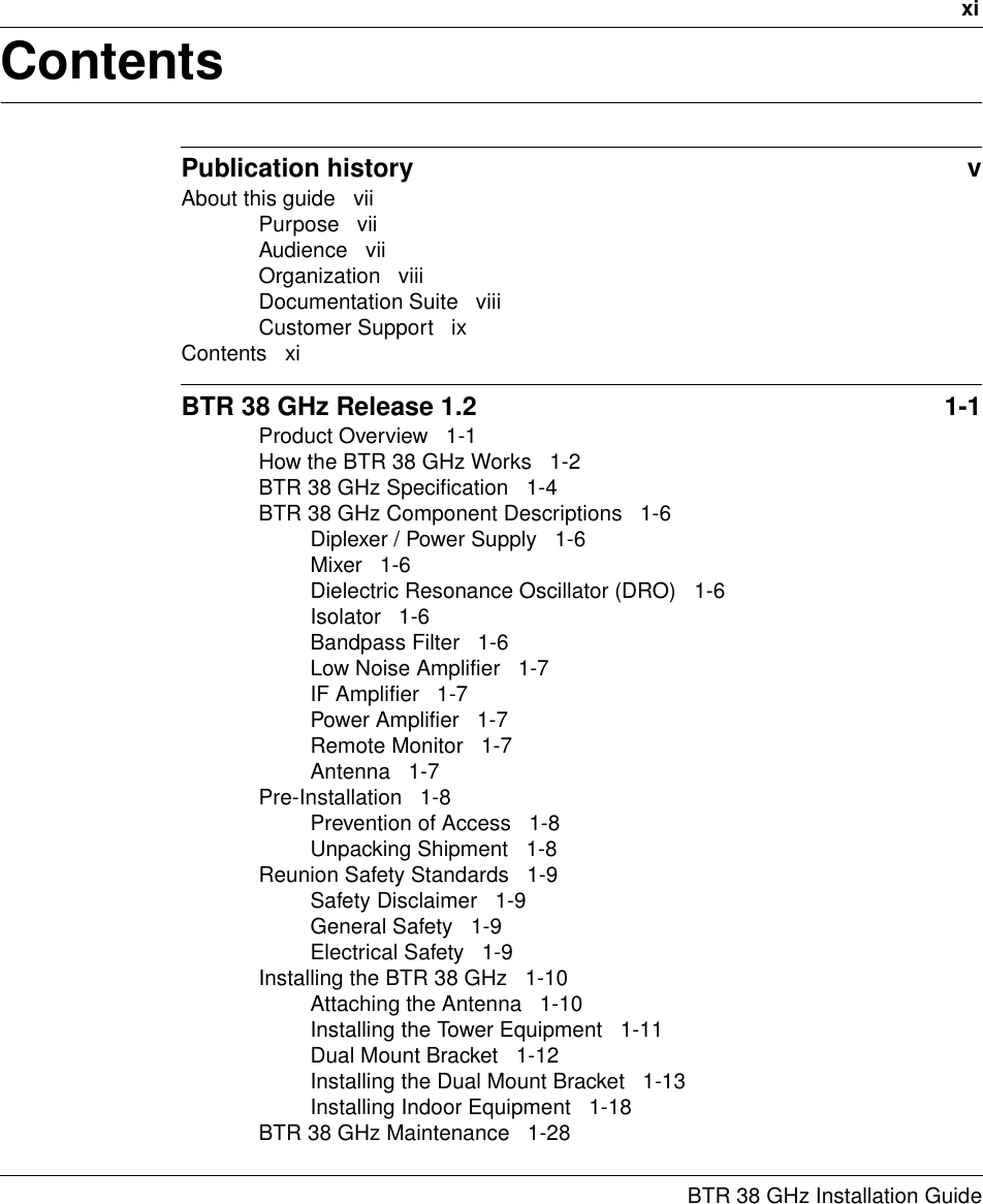 xiBTR 38 GHz Installation GuideContentsPublication history  vAbout this guide   viiPurpose   viiAudience   viiOrganization   viiiDocumentation Suite   viiiCustomer Support   ixContents   xiBTR 38 GHz Release 1.2  1-1Product Overview   1-1How the BTR 38 GHz Works   1-2BTR 38 GHz Specification   1-4BTR 38 GHz Component Descriptions   1-6Diplexer / Power Supply   1-6Mixer   1-6Dielectric Resonance Oscillator (DRO)   1-6Isolator   1-6Bandpass Filter   1-6Low Noise Amplifier   1-7IF Amplifier   1-7Power Amplifier   1-7Remote Monitor   1-7Antenna   1-7Pre-Installation   1-8Prevention of Access   1-8Unpacking Shipment   1-8Reunion Safety Standards   1-9Safety Disclaimer   1-9General Safety   1-9Electrical Safety   1-9Installing the BTR 38 GHz   1-10Attaching the Antenna   1-10Installing the Tower Equipment   1-11Dual Mount Bracket   1-12Installing the Dual Mount Bracket   1-13Installing Indoor Equipment   1-18BTR 38 GHz Maintenance   1-28