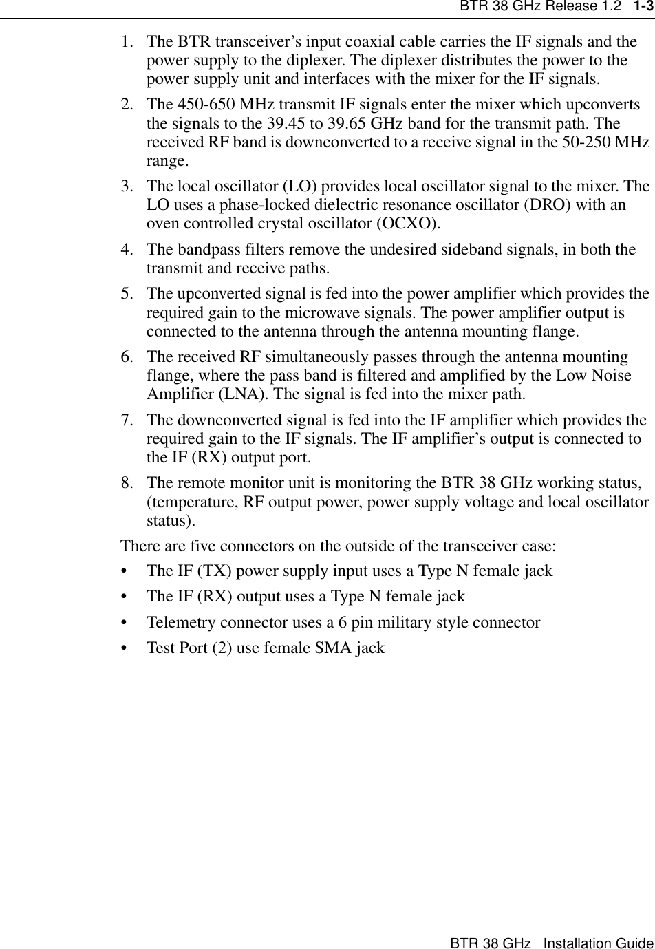 BTR 38 GHz Release 1.2   1-3BTR 38 GHz   Installation Guide1. The BTR transceiver’s input coaxial cable carries the IF signals and the power supply to the diplexer. The diplexer distributes the power to the power supply unit and interfaces with the mixer for the IF signals.2. The 450-650 MHz transmit IF signals enter the mixer which upconverts the signals to the 39.45 to 39.65 GHz band for the transmit path. The received RF band is downconverted to a receive signal in the 50-250 MHz range.3. The local oscillator (LO) provides local oscillator signal to the mixer. The LO uses a phase-locked dielectric resonance oscillator (DRO) with an oven controlled crystal oscillator (OCXO).4. The bandpass filters remove the undesired sideband signals, in both the transmit and receive paths.5. The upconverted signal is fed into the power amplifier which provides the required gain to the microwave signals. The power amplifier output is connected to the antenna through the antenna mounting flange.6. The received RF simultaneously passes through the antenna mounting flange, where the pass band is filtered and amplified by the Low Noise Amplifier (LNA). The signal is fed into the mixer path.7. The downconverted signal is fed into the IF amplifier which provides the required gain to the IF signals. The IF amplifier’s output is connected to the IF (RX) output port.8. The remote monitor unit is monitoring the BTR 38 GHz working status, (temperature, RF output power, power supply voltage and local oscillator status).There are five connectors on the outside of the transceiver case:• The IF (TX) power supply input uses a Type N female jack                 • The IF (RX) output uses a Type N female jack• Telemetry connector uses a 6 pin military style connector• Test Port (2) use female SMA jack 