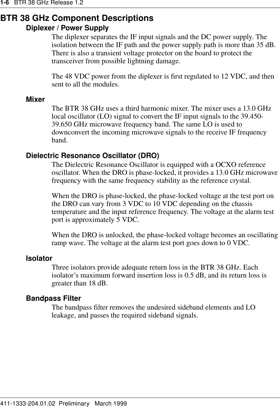 1-6   BTR 38 GHz Release 1.2411-1333-204.01.02  Preliminary   March 1999BTR 38 GHz Component DescriptionsDiplexer / Power SupplyThe diplexer separates the IF input signals and the DC power supply. The isolation between the IF path and the power supply path is more than 35 dB. There is also a transient voltage protector on the board to protect the transceiver from possible lightning damage.The 48 VDC power from the diplexer is first regulated to 12 VDC, and then sent to all the modules. Mixer The BTR 38 GHz uses a third harmonic mixer. The mixer uses a 13.0 GHz   local oscillator (LO) signal to convert the IF input signals to the 39.450-39.650 GHz microwave frequency band. The same LO is used to downconvert the incoming microwave signals to the receive IF frequency band.Dielectric Resonance Oscillator (DRO)The Dielectric Resonance Oscillator is equipped with a OCXO reference oscillator. When the DRO is phase-locked, it provides a 13.0 GHz microwave frequency with the same frequency stability as the reference crystal.When the DRO is phase-locked, the phase-locked voltage at the test port on the DRO can vary from 3 VDC to 10 VDC depending on the chassis temperature and the input reference frequency. The voltage at the alarm test port is approximately 5 VDC.When the DRO is unlocked, the phase-locked voltage becomes an oscillating ramp wave. The voltage at the alarm test port goes down to 0 VDC.IsolatorThree isolators provide adequate return loss in the BTR 38 GHz. Each isolator’s maximum forward insertion loss is 0.5 dB, and its return loss is greater than 18 dB.Bandpass FilterThe bandpass filter removes the undesired sideband elements and LO leakage, and passes the required sideband signals. 