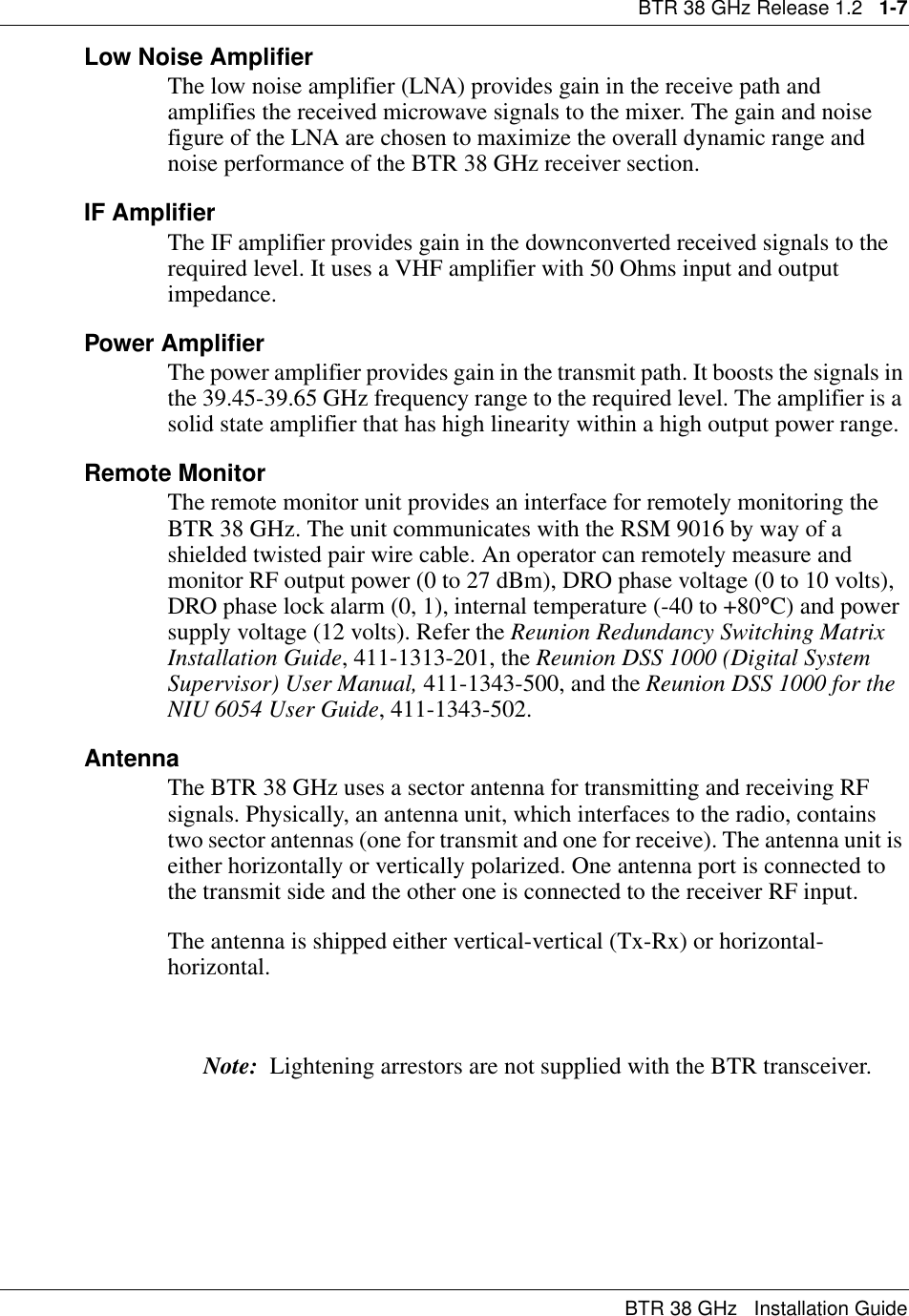 BTR 38 GHz Release 1.2   1-7BTR 38 GHz   Installation GuideLow Noise AmplifierThe low noise amplifier (LNA) provides gain in the receive path and amplifies the received microwave signals to the mixer. The gain and noise figure of the LNA are chosen to maximize the overall dynamic range and noise performance of the BTR 38 GHz receiver section.IF AmplifierThe IF amplifier provides gain in the downconverted received signals to the required level. It uses a VHF amplifier with 50 Ohms input and output impedance.Power AmplifierThe power amplifier provides gain in the transmit path. It boosts the signals in the 39.45-39.65 GHz frequency range to the required level. The amplifier is a solid state amplifier that has high linearity within a high output power range.Remote MonitorThe remote monitor unit provides an interface for remotely monitoring the BTR 38 GHz. The unit communicates with the RSM 9016 by way of a shielded twisted pair wire cable. An operator can remotely measure and monitor RF output power (0 to 27 dBm), DRO phase voltage (0 to 10 volts), DRO phase lock alarm (0, 1), internal temperature (-40 to +80°C) and power supply voltage (12 volts). Refer the Reunion Redundancy Switching Matrix Installation Guide, 411-1313-201, the Reunion DSS 1000 (Digital System Supervisor) User Manual, 411-1343-500, and the Reunion DSS 1000 for the NIU 6054 User Guide, 411-1343-502.AntennaThe BTR 38 GHz uses a sector antenna for transmitting and receiving RF signals. Physically, an antenna unit, which interfaces to the radio, contains two sector antennas (one for transmit and one for receive). The antenna unit is either horizontally or vertically polarized. One antenna port is connected to the transmit side and the other one is connected to the receiver RF input. The antenna is shipped either vertical-vertical (Tx-Rx) or horizontal-horizontal. Note:  Lightening arrestors are not supplied with the BTR transceiver.