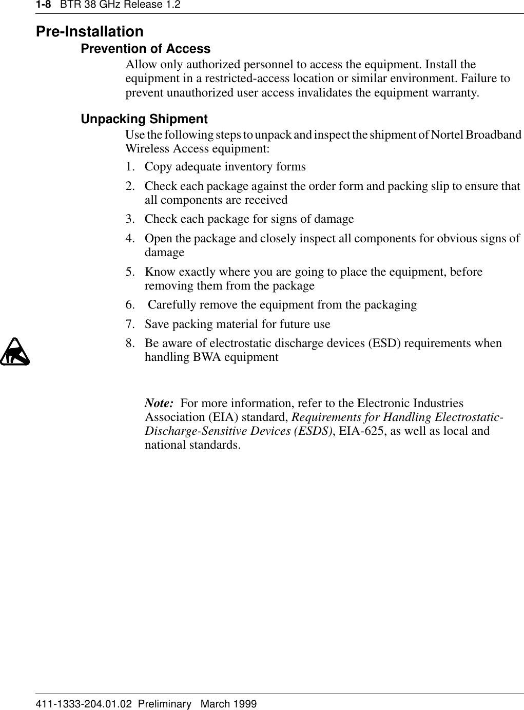 1-8   BTR 38 GHz Release 1.2411-1333-204.01.02  Preliminary   March 1999Pre-InstallationPrevention of AccessAllow only authorized personnel to access the equipment. Install the equipment in a restricted-access location or similar environment. Failure to prevent unauthorized user access invalidates the equipment warranty.Unpacking ShipmentUse the following steps to unpack and inspect the shipment of Nortel Broadband Wireless Access equipment:1. Copy adequate inventory forms2. Check each package against the order form and packing slip to ensure that all components are received3. Check each package for signs of damage4. Open the package and closely inspect all components for obvious signs of damage5. Know exactly where you are going to place the equipment, before removing them from the package 6.  Carefully remove the equipment from the packaging7. Save packing material for future use8. Be aware of electrostatic discharge devices (ESD) requirements when handling BWA equipmentNote:  For more information, refer to the Electronic Industries Association (EIA) standard, Requirements for Handling Electrostatic-Discharge-Sensitive Devices (ESDS), EIA-625, as well as local and national standards.