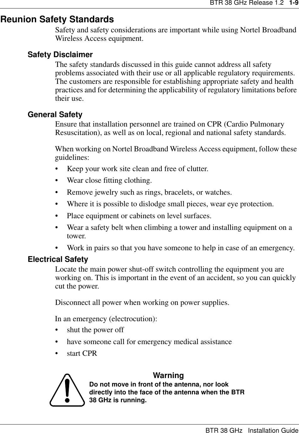 BTR 38 GHz Release 1.2   1-9BTR 38 GHz   Installation GuideReunion Safety Standards Safety and safety considerations are important while using Nortel Broadband Wireless Access equipment. Safety DisclaimerThe safety standards discussed in this guide cannot address all safety problems associated with their use or all applicable regulatory requirements. The customers are responsible for establishing appropriate safety and health practices and for determining the applicability of regulatory limitations before their use.General SafetyEnsure that installation personnel are trained on CPR (Cardio Pulmonary Resuscitation), as well as on local, regional and national safety standards.When working on Nortel Broadband Wireless Access equipment, follow these guidelines:• Keep your work site clean and free of clutter.• Wear close fitting clothing.• Remove jewelry such as rings, bracelets, or watches.• Where it is possible to dislodge small pieces, wear eye protection.• Place equipment or cabinets on level surfaces.• Wear a safety belt when climbing a tower and installing equipment on a tower.• Work in pairs so that you have someone to help in case of an emergency.Electrical SafetyLocate the main power shut-off switch controlling the equipment you are working on. This is important in the event of an accident, so you can quickly cut the power.Disconnect all power when working on power supplies.In an emergency (electrocution):• shut the power off • have someone call for emergency medical assistance•start CPRWarning Do not move in front of the antenna, nor look directly into the face of the antenna when the BTR 38 GHz is running.