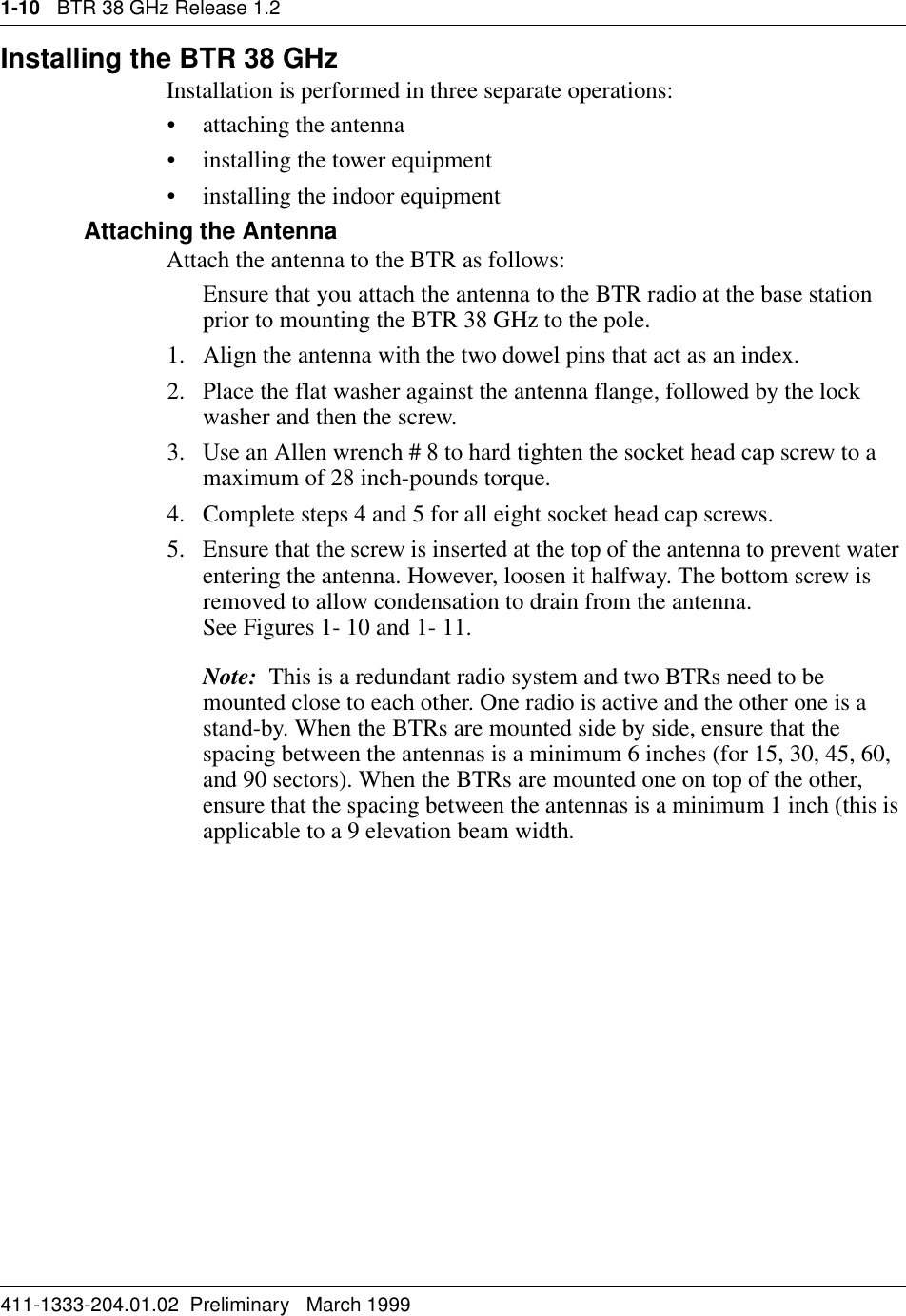 1-10   BTR 38 GHz Release 1.2411-1333-204.01.02  Preliminary   March 1999Installing the BTR 38 GHzInstallation is performed in three separate operations:• attaching the antenna • installing the tower equipment• installing the indoor equipmentAttaching the Antenna Attach the antenna to the BTR as follows:Ensure that you attach the antenna to the BTR radio at the base station prior to mounting the BTR 38 GHz to the pole.1. Align the antenna with the two dowel pins that act as an index.2. Place the flat washer against the antenna flange, followed by the lock washer and then the screw.3. Use an Allen wrench # 8 to hard tighten the socket head cap screw to a maximum of 28 inch-pounds torque. 4. Complete steps 4 and 5 for all eight socket head cap screws.5. Ensure that the screw is inserted at the top of the antenna to prevent water entering the antenna. However, loosen it halfway. The bottom screw is removed to allow condensation to drain from the antenna.                        See Figures 1- 10 and 1- 11.Note:  This is a redundant radio system and two BTRs need to be mounted close to each other. One radio is active and the other one is a stand-by. When the BTRs are mounted side by side, ensure that the spacing between the antennas is a minimum 6 inches (for 15, 30, 45, 60, and 90 sectors). When the BTRs are mounted one on top of the other, ensure that the spacing between the antennas is a minimum 1 inch (this is applicable to a 9 elevation beam width.