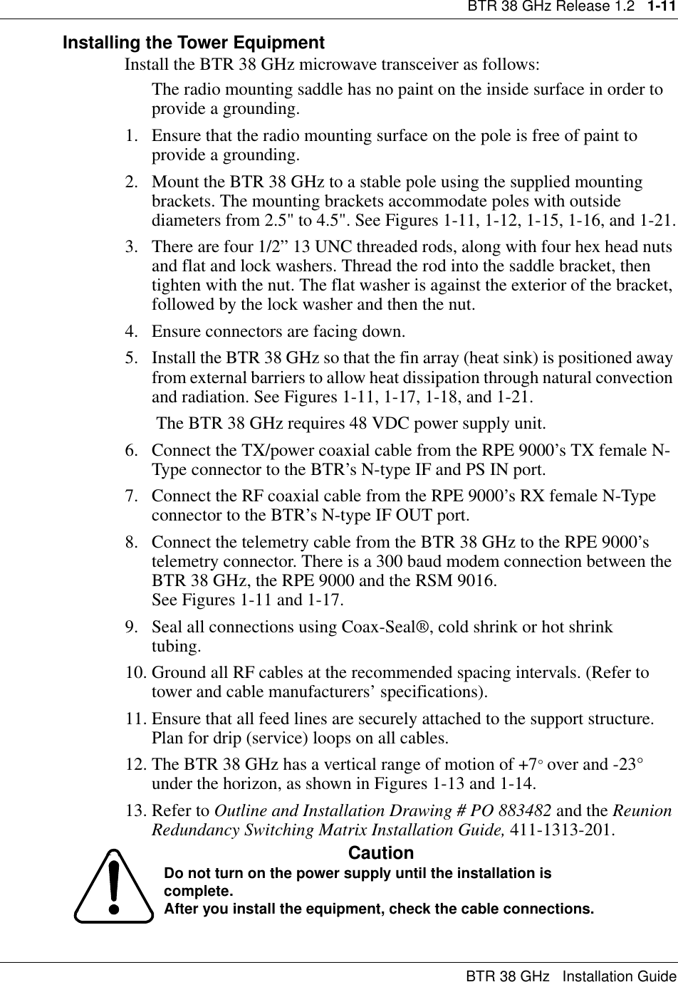BTR 38 GHz Release 1.2   1-11BTR 38 GHz   Installation GuideInstalling the Tower EquipmentInstall the BTR 38 GHz microwave transceiver as follows:The radio mounting saddle has no paint on the inside surface in order to provide a grounding.1. Ensure that the radio mounting surface on the pole is free of paint to provide a grounding.2. Mount the BTR 38 GHz to a stable pole using the supplied mounting brackets. The mounting brackets accommodate poles with outside diameters from 2.5&quot; to 4.5&quot;. See Figures 1-11, 1-12, 1-15, 1-16, and 1-21.3. There are four 1/2” 13 UNC threaded rods, along with four hex head nuts and flat and lock washers. Thread the rod into the saddle bracket, then tighten with the nut. The flat washer is against the exterior of the bracket, followed by the lock washer and then the nut.4. Ensure connectors are facing down.   5. Install the BTR 38 GHz so that the fin array (heat sink) is positioned away from external barriers to allow heat dissipation through natural convection and radiation. See Figures 1-11, 1-17, 1-18, and 1-21. The BTR 38 GHz requires 48 VDC power supply unit. 6. Connect the TX/power coaxial cable from the RPE 9000’s TX female N-Type connector to the BTR’s N-type IF and PS IN port.7. Connect the RF coaxial cable from the RPE 9000’s RX female N-Type connector to the BTR’s N-type IF OUT port. 8. Connect the telemetry cable from the BTR 38 GHz to the RPE 9000’s telemetry connector. There is a 300 baud modem connection between the BTR 38 GHz, the RPE 9000 and the RSM 9016.                                        See Figures 1-11 and 1-17. 9. Seal all connections using Coax-Seal®, cold shrink or hot shrink       tubing.10. Ground all RF cables at the recommended spacing intervals. (Refer to tower and cable manufacturers’ specifications).11. Ensure that all feed lines are securely attached to the support structure. Plan for drip (service) loops on all cables.12. The BTR 38 GHz has a vertical range of motion of +7° over and -23° under the horizon, as shown in Figures 1-13 and 1-14.13. Refer to Outline and Installation Drawing # PO 883482 and the Reunion Redundancy Switching Matrix Installation Guide, 411-1313-201.CautionDo not turn on the power supply until the installation is complete.After you install the equipment, check the cable connections.
