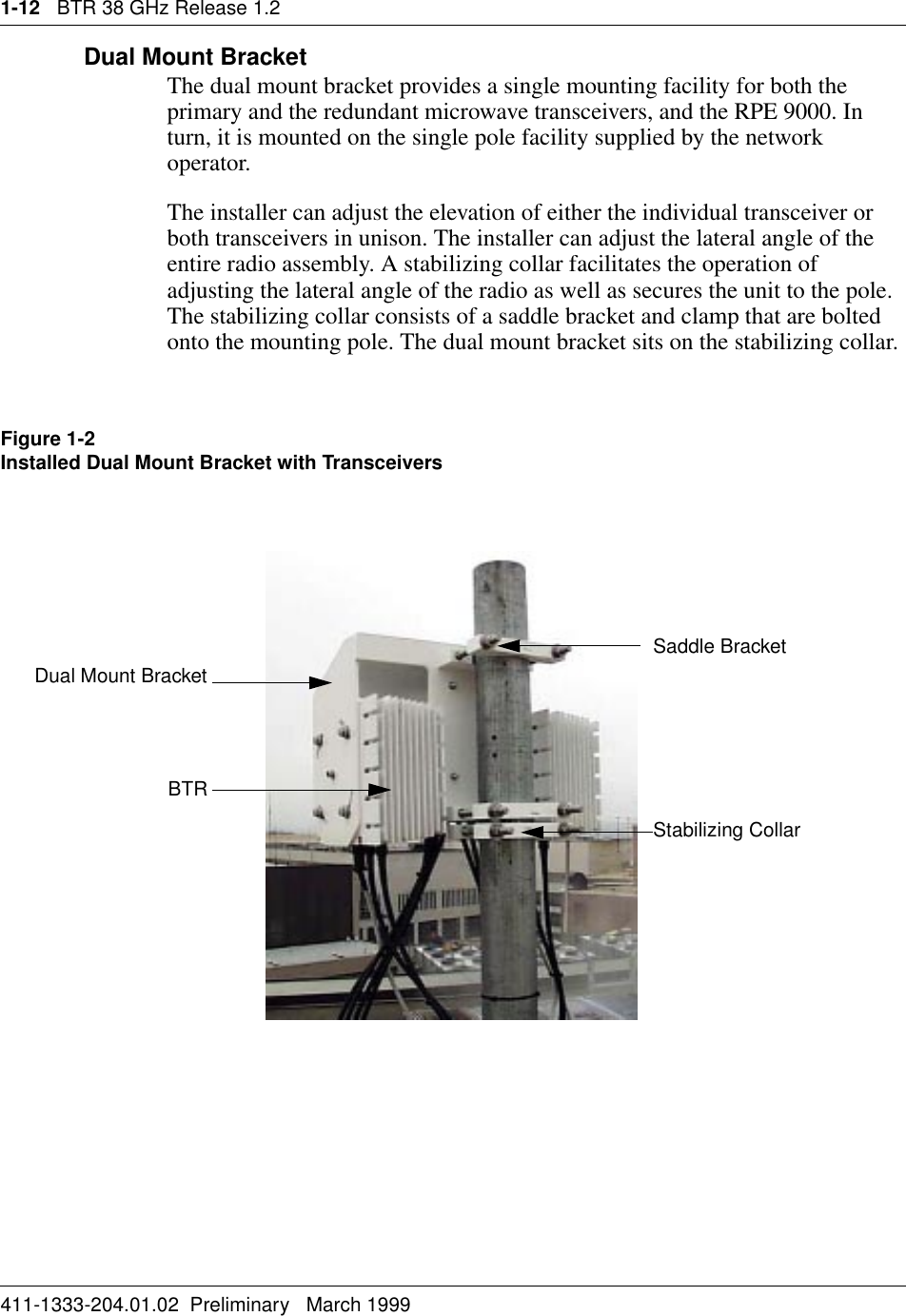 1-12   BTR 38 GHz Release 1.2411-1333-204.01.02  Preliminary   March 1999Dual Mount BracketThe dual mount bracket provides a single mounting facility for both the primary and the redundant microwave transceivers, and the RPE 9000. In turn, it is mounted on the single pole facility supplied by the network operator. The installer can adjust the elevation of either the individual transceiver or both transceivers in unison. The installer can adjust the lateral angle of the entire radio assembly. A stabilizing collar facilitates the operation of adjusting the lateral angle of the radio as well as secures the unit to the pole. The stabilizing collar consists of a saddle bracket and clamp that are bolted onto the mounting pole. The dual mount bracket sits on the stabilizing collar.Figure 1-2Installed Dual Mount Bracket with TransceiversStabilizing CollarBTRSaddle BracketDual Mount Bracket